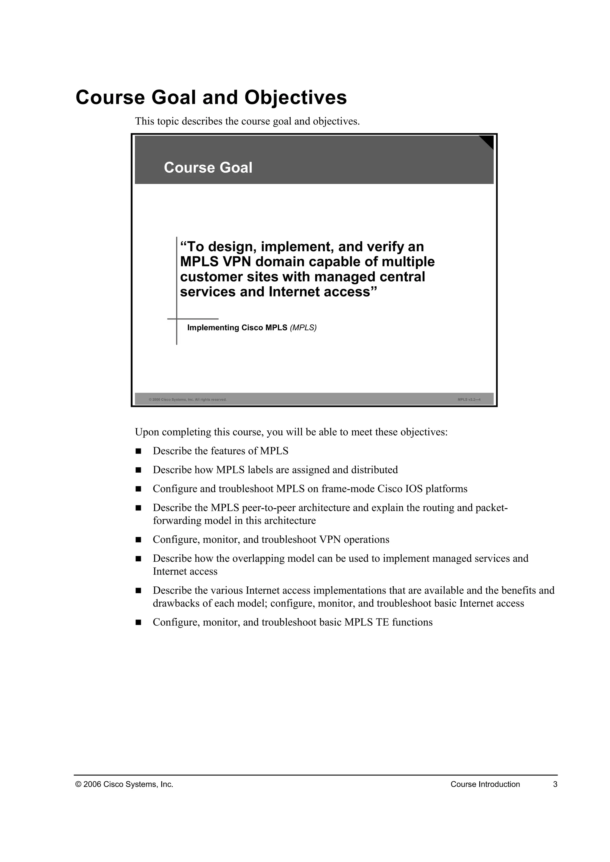 © 2006 Cisco Systems, Inc. Course Introduction 3
Course Goal and Objectives
This topic describes the course goal and objectives.
© 2006 Cisco Systems, Inc. All rights reserved. MPLS v2.2—4
“To design, implement, and verify an
MPLS VPN domain capable of multiple
customer sites with managed central
services and Internet access”
Implementing Cisco MPLS (MPLS)
Course Goal
Upon completing this course, you will be able to meet these objectives:
Describe the features of MPLS
Describe how MPLS labels are assigned and distributed
Configure and troubleshoot MPLS on frame-mode Cisco IOS platforms
Describe the MPLS peer-to-peer architecture and explain the routing and packet-
forwarding model in this architecture
Configure, monitor, and troubleshoot VPN operations
Describe how the overlapping model can be used to implement managed services and
Internet access
Describe the various Internet access implementations that are available and the benefits and
drawbacks of each model; configure, monitor, and troubleshoot basic Internet access
Configure, monitor, and troubleshoot basic MPLS TE functions
 