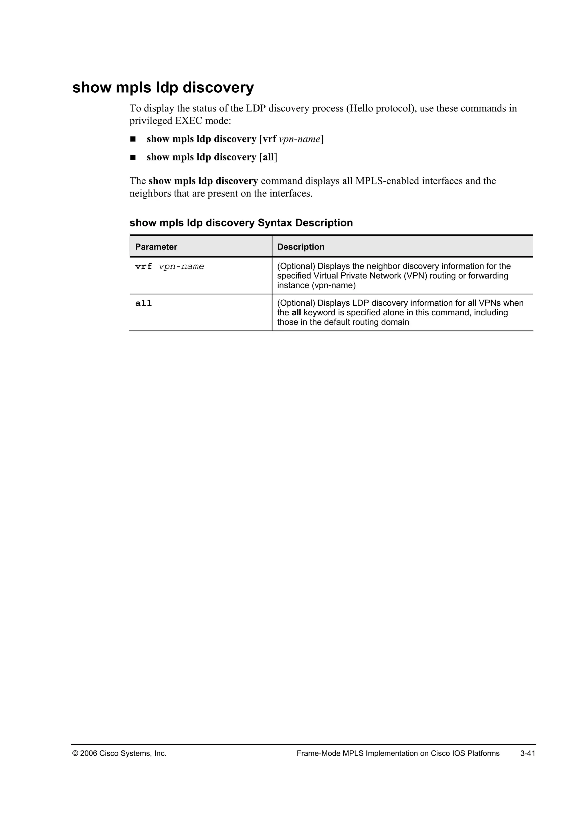 © 2006 Cisco Systems, Inc. Frame-Mode MPLS Implementation on Cisco IOS Platforms 3-41
show mpls ldp discovery
To display the status of the LDP discovery process (Hello protocol), use these commands in
privileged EXEC mode:
show mpls ldp discovery [vrf vpn-name]
show mpls ldp discovery [all]
The show mpls ldp discovery command displays all MPLS-enabled interfaces and the
neighbors that are present on the interfaces.
show mpls ldp discovery Syntax Description
Parameter Description
Ş®ş Ş°˛ó˛żł» (Optional) Displays the neighbor discovery information for the
specified Virtual Private Network (VPN) routing or forwarding
instance (vpn-name)
ż´´ (Optional) Displays LDP discovery information for all VPNs when
the all keyword is specified alone in this command, including
those in the default routing domain
 
