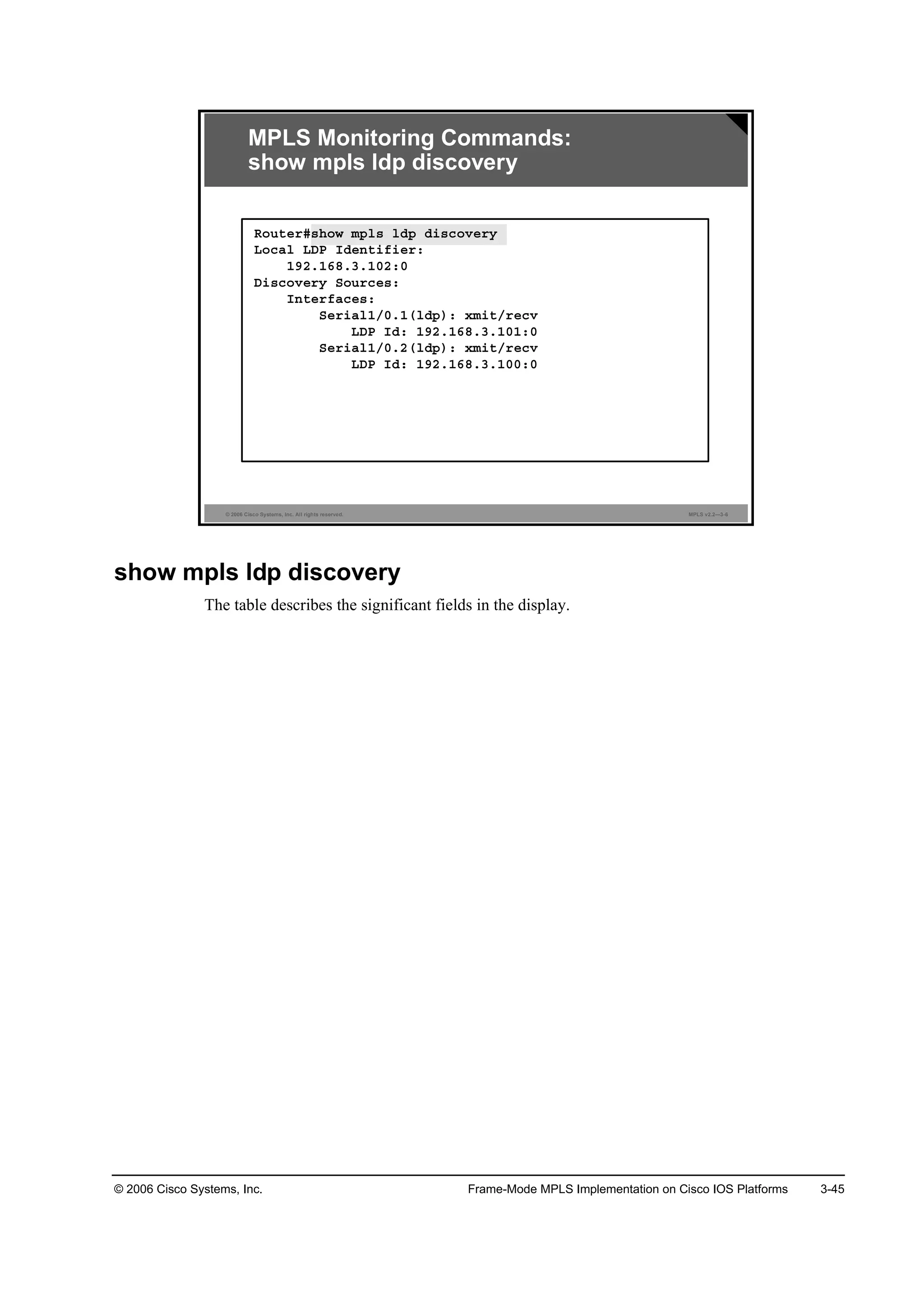 © 2006 Cisco Systems, Inc. Frame-Mode MPLS Implementation on Cisco IOS Platforms 3-45
© 2006 Cisco Systems, Inc. All rights reserved. MPLS v2.2—3-6
MPLS Monitoring Commands:
show mpls ldp discovery
Î±«¬»®ý­¸±© ł°´­ ´Ľ° Ľ·­˝±Ş»®§
Ô±˝ż´ ÔÜĐ ×Ľ»˛¬·ş·»®ć
ďçîňďęčňíňďđîćđ
Ü·­˝±Ş»®§ Í±«®˝»­ć
×˛¬»®şż˝»­ć
Í»®·ż´ďńđňďř´Ľ°÷ć ¨ł·¬ń®»˝Ş
ÔÜĐ ×Ľć ďçîňďęčňíňďđďćđ
Í»®·ż´ďńđňîř´Ľ°÷ć ¨ł·¬ń®»˝Ş
ÔÜĐ ×Ľć ďçîňďęčňíňďđđćđ
show mpls ldp discovery
The table describes the significant fields in the display.
 