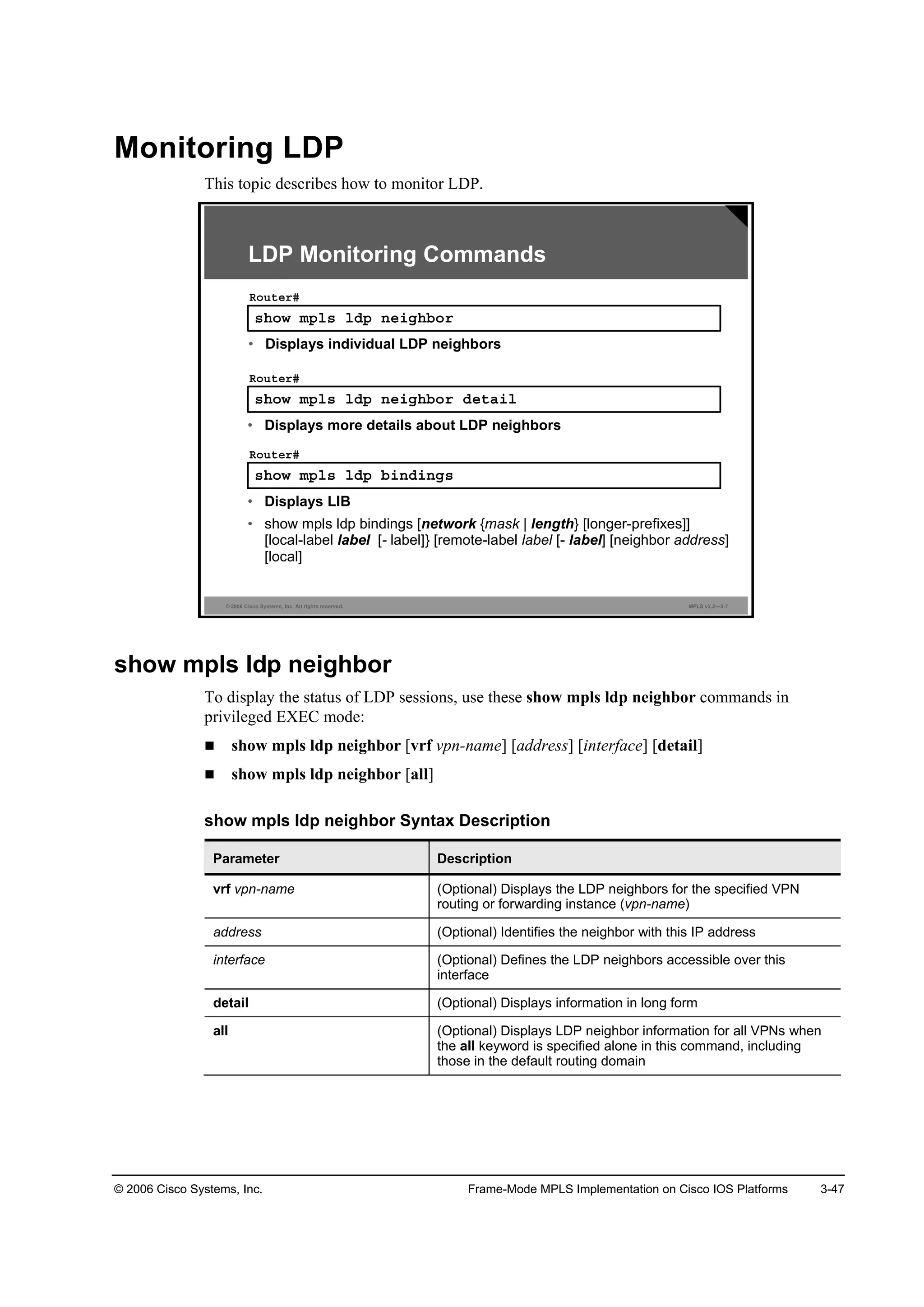 © 2006 Cisco Systems, Inc. Frame-Mode MPLS Implementation on Cisco IOS Platforms 3-47
Monitoring LDP
This topic describes how to monitor LDP.
© 2006 Cisco Systems, Inc. All rights reserved. MPLS v2.2—3-7
­¸±© ł°´­ ´Ľ° ˛»·ą¸ľ±®
Î±«¬»®ý
• Displays individual LDP neighbors
LDP Monitoring Commands
­¸±© ł°´­ ´Ľ° ˛»·ą¸ľ±® Ľ»¬ż·´
Î±«¬»®ý
• Displays more details about LDP neighbors
­¸±© ł°´­ ´Ľ° ľ·˛Ľ·˛ą­
Î±«¬»®ý
• Displays LIB
• show mpls ldp bindings [network {mask | length} [longer-prefixes]]
[local-label label [- label]} [remote-label label [- label] [neighbor address]
[local]
show mpls ldp neighbor
To display the status of LDP sessions, use these show mpls ldp neighbor commands in
privileged EXEC mode:
show mpls ldp neighbor [vrf vpn-name] [address] [interface] [detail]
show mpls ldp neighbor [all]
show mpls ldp neighbor Syntax Description
Parameter Description
vrf vpn-name (Optional) Displays the LDP neighbors for the specified VPN
routing or forwarding instance (vpn-name)
address (Optional) Identifies the neighbor with this IP address
interface (Optional) Defines the LDP neighbors accessible over this
interface
detail (Optional) Displays information in long form
all (Optional) Displays LDP neighbor information for all VPNs when
the all keyword is specified alone in this command, including
those in the default routing domain
 