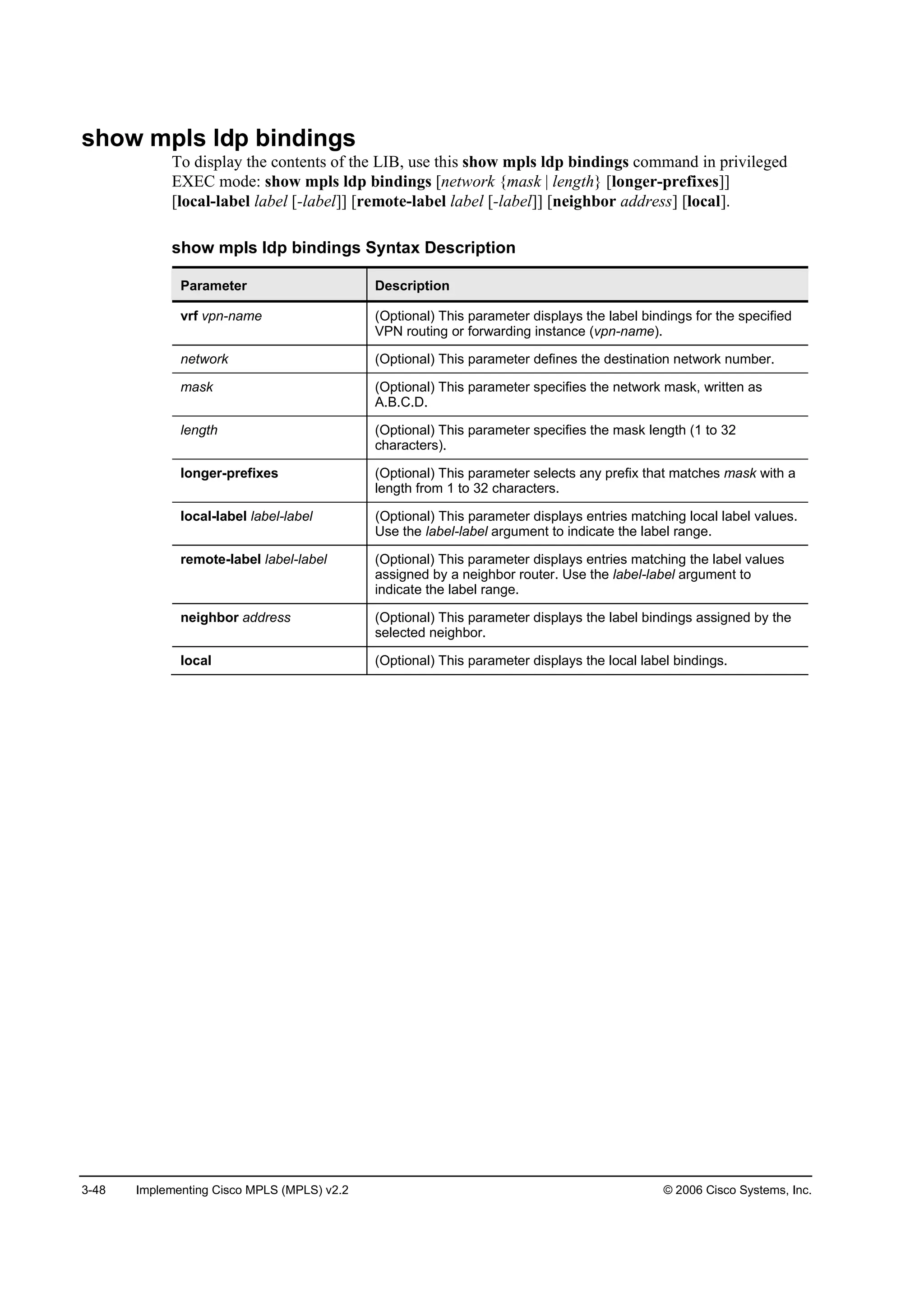 3-48 Implementing Cisco MPLS (MPLS) v2.2 © 2006 Cisco Systems, Inc.
show mpls ldp bindings
To display the contents of the LIB, use this show mpls ldp bindings command in privileged
EXEC mode: show mpls ldp bindings [network {mask | length} [longer-prefixes]]
[local-label label [-label]] [remote-label label [-label]] [neighbor address] [local].
show mpls ldp bindings Syntax Description
Parameter Description
vrf vpn-name (Optional) This parameter displays the label bindings for the specified
VPN routing or forwarding instance (vpn-name).
network (Optional) This parameter defines the destination network number.
mask (Optional) This parameter specifies the network mask, written as
A.B.C.D.
length (Optional) This parameter specifies the mask length (1 to 32
characters).
longer-prefixes (Optional) This parameter selects any prefix that matches mask with a
length from 1 to 32 characters.
local-label label-label (Optional) This parameter displays entries matching local label values.
Use the label-label argument to indicate the label range.
remote-label label-label (Optional) This parameter displays entries matching the label values
assigned by a neighbor router. Use the label-label argument to
indicate the label range.
neighbor address (Optional) This parameter displays the label bindings assigned by the
selected neighbor.
local (Optional) This parameter displays the local label bindings.
 