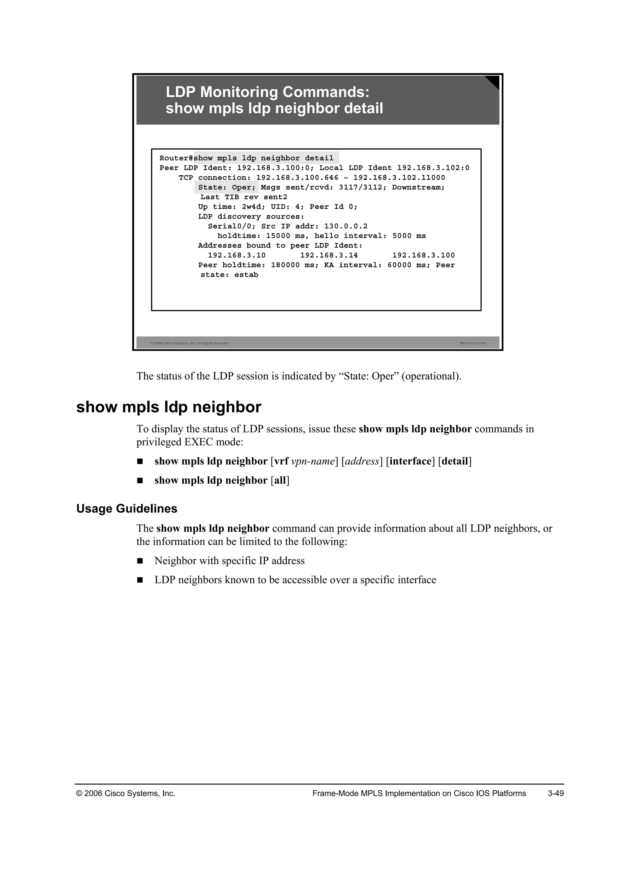 © 2006 Cisco Systems, Inc. Frame-Mode MPLS Implementation on Cisco IOS Platforms 3-49
© 2006 Cisco Systems, Inc. All rights reserved. MPLS v2.2—3-8
LDP Monitoring Commands:
show mpls ldp neighbor detail
Î±«¬»®ý­¸±© ł°´­ ´Ľ° ˛»·ą¸ľ±® Ľ»¬ż·´
Đ»»® ÔÜĐ ×Ľ»˛¬ć ďçîňďęčňíňďđđćđĺ Ô±˝ż´ ÔÜĐ ×Ľ»˛¬ ďçîňďęčňíňďđîćđ
ĚÝĐ ˝±˛˛»˝¬·±˛ć ďçîňďęčňíňďđđňęěę Š ďçîňďęčňíňďđîňďďđđđ
Í¬ż¬»ć Ń°»®ĺ Ó­ą­ ­»˛¬ń®˝ŞĽć íďďéńíďďîĺ Ü±©˛­¬®»żłĺ
Ôż­¬ Ě×Ţ ®»Ş ­»˛¬î
Ë° ¬·ł»ć î©ěĽĺ Ë×Üć ěĺ Đ»»® ×Ľ đĺ
ÔÜĐ Ľ·­˝±Ş»®§ ­±«®˝»­ć
Í»®·ż´đńđĺ Í®˝ ×Đ żĽĽ®ć ďíđňđňđňî
¸±´Ľ¬·ł»ć ďëđđđ ł­ô ¸»´´± ·˛¬»®Şż´ć ëđđđ ł­
ßĽĽ®»­­»­ ľ±«˛Ľ ¬± °»»® ÔÜĐ ×Ľ»˛¬ć
ďçîňďęčňíňďđ ďçîňďęčňíňďě ďçîňďęčňíňďđđ
Đ»»® ¸±´Ľ¬·ł»ć ďčđđđđ ł­ĺ Őß ·˛¬»®Şż´ć ęđđđđ ł­ĺ Đ»»®
­¬ż¬»ć »­¬żľ
The status of the LDP session is indicated by “State: Oper” (operational).
show mpls ldp neighbor
To display the status of LDP sessions, issue these show mpls ldp neighbor commands in
privileged EXEC mode:
show mpls ldp neighbor [vrf vpn-name] [address] [interface] [detail]
show mpls ldp neighbor [all]
Usage Guidelines
The show mpls ldp neighbor command can provide information about all LDP neighbors, or
the information can be limited to the following:
Neighbor with specific IP address
LDP neighbors known to be accessible over a specific interface
 