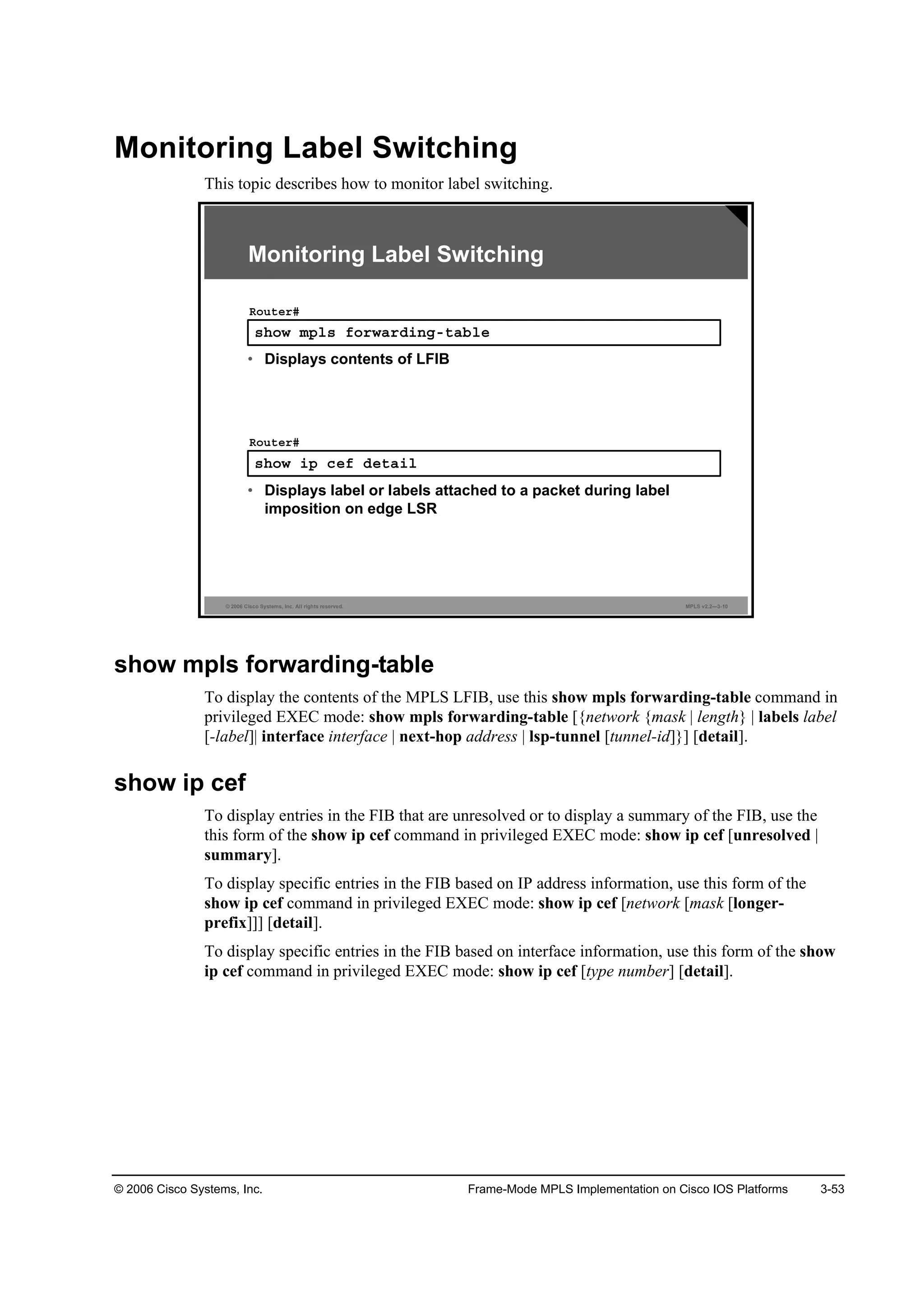 © 2006 Cisco Systems, Inc. Frame-Mode MPLS Implementation on Cisco IOS Platforms 3-53
Monitoring Label Switching
This topic describes how to monitor label switching.
© 2006 Cisco Systems, Inc. All rights reserved. MPLS v2.2—3-10
­¸±© ł°´­ ş±®©ż®Ľ·˛ąó¬żľ´»
Î±«¬»®ý
• Displays contents of LFIB
Monitoring Label Switching
­¸±© ·° ˝»ş Ľ»¬ż·´
Î±«¬»®ý
• Displays label or labels attached to a packet during label
imposition on edge LSR
show mpls forwarding-table
To display the contents of the MPLS LFIB, use this show mpls forwarding-table command in
privileged EXEC mode: show mpls forwarding-table [{network {mask | length} | labels label
[-label]| interface interface | next-hop address | lsp-tunnel [tunnel-id]}] [detail].
show ip cef
To display entries in the FIB that are unresolved or to display a summary of the FIB, use the
this form of the show ip cef command in privileged EXEC mode: show ip cef [unresolved |
summary].
To display specific entries in the FIB based on IP address information, use this form of the
show ip cef command in privileged EXEC mode: show ip cef [network [mask [longer-
prefix]]] [detail].
To display specific entries in the FIB based on interface information, use this form of the show
ip cef command in privileged EXEC mode: show ip cef [type number] [detail].
 