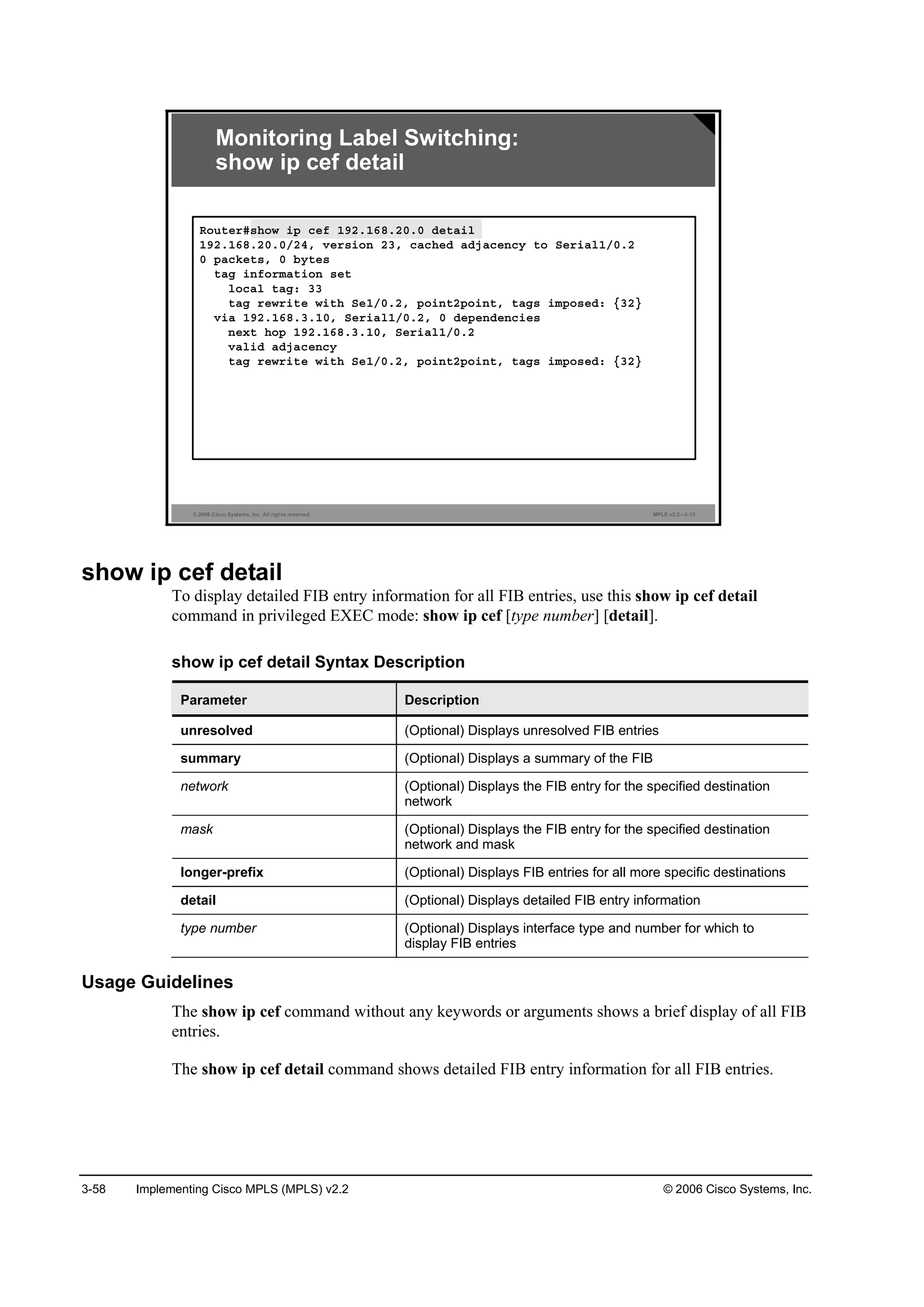 3-58 Implementing Cisco MPLS (MPLS) v2.2 © 2006 Cisco Systems, Inc.
© 2006 Cisco Systems, Inc. All rights reserved. MPLS v2.2—3-13
Monitoring Label Switching:
show ip cef detail
Î±«¬»®ý­¸±© ·° ˝»ş ďçîňďęčňîđňđ Ľ»¬ż·´
ďçîňďęčňîđňđńîěô Ş»®­·±˛ îíô ˝ż˝¸»Ľ żĽ¶ż˝»˛˝§ ¬± Í»®·ż´ďńđňî
đ °ż˝µ»¬­ô đ ľ§¬»­
¬żą ·˛ş±®łż¬·±˛ ­»¬
´±˝ż´ ¬żąć íí
¬żą ®»©®·¬» ©·¬¸ Í»ďńđňîô °±·˛¬î°±·˛¬ô ¬żą­ ·ł°±­»Ľć ĄíîŁ
Ş·ż ďçîňďęčňíňďđô Í»®·ż´ďńđňîô đ Ľ»°»˛Ľ»˛˝·»­
˛»¨¬ ¸±° ďçîňďęčňíňďđô Í»®·ż´ďńđňî
Şż´·Ľ żĽ¶ż˝»˛˝§
¬żą ®»©®·¬» ©·¬¸ Í»ďńđňîô °±·˛¬î°±·˛¬ô ¬żą­ ·ł°±­»Ľć ĄíîŁ
show ip cef detail
To display detailed FIB entry information for all FIB entries, use this show ip cef detail
command in privileged EXEC mode: show ip cef [type number] [detail].
show ip cef detail Syntax Description
Parameter Description
unresolved (Optional) Displays unresolved FIB entries
summary (Optional) Displays a summary of the FIB
network (Optional) Displays the FIB entry for the specified destination
network
mask (Optional) Displays the FIB entry for the specified destination
network and mask
longer-prefix (Optional) Displays FIB entries for all more specific destinations
detail (Optional) Displays detailed FIB entry information
type number (Optional) Displays interface type and number for which to
display FIB entries
Usage Guidelines
The show ip cef command without any keywords or arguments shows a brief display of all FIB
entries.
The show ip cef detail command shows detailed FIB entry information for all FIB entries.
 