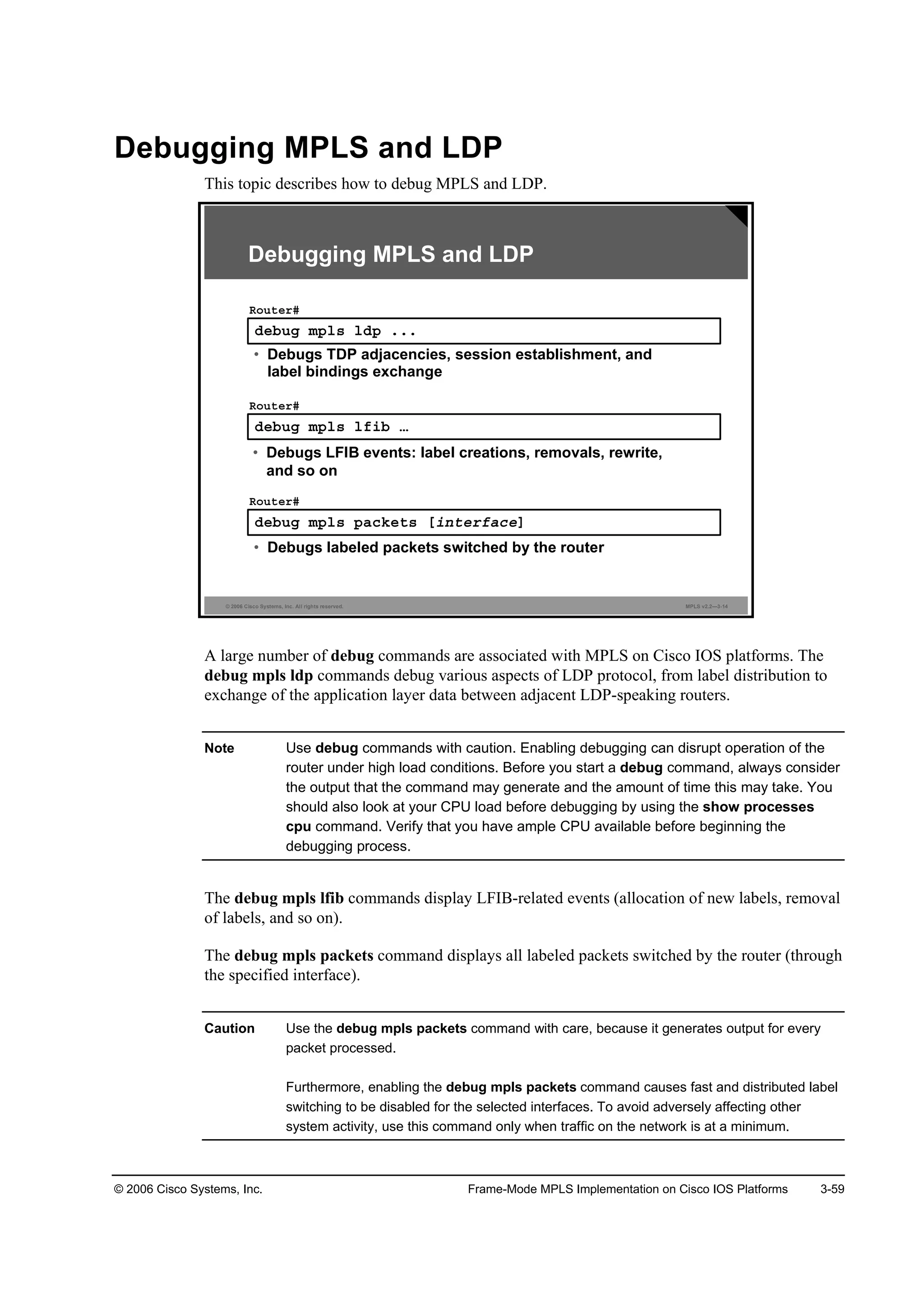© 2006 Cisco Systems, Inc. Frame-Mode MPLS Implementation on Cisco IOS Platforms 3-59
Debugging MPLS and LDP
This topic describes how to debug MPLS and LDP.
© 2006 Cisco Systems, Inc. All rights reserved. MPLS v2.2—3-14
Ľ»ľ«ą ł°´­ ´Ľ° ňňň
Î±«¬»®ý
• Debugs TDP adjacencies, session establishment, and
label bindings exchange
Debugging MPLS and LDP
Ľ»ľ«ą ł°´­ ´ş·ľ ›
Î±«¬»®ý
• Debugs LFIB events: label creations, removals, rewrite,
and so on
Ľ»ľ«ą ł°´­ °ż˝µ»¬­ Ĺ·˛¬»®şż˝»Ă
Î±«¬»®ý
• Debugs labeled packets switched by the router
A large number of debug commands are associated with MPLS on Cisco IOS platforms. The
debug mpls ldp commands debug various aspects of LDP protocol, from label distribution to
exchange of the application layer data between adjacent LDP-speaking routers.
Note Use debug commands with caution. Enabling debugging can disrupt operation of the
router under high load conditions. Before you start a debug command, always consider
the output that the command may generate and the amount of time this may take. You
should also look at your CPU load before debugging by using the show processes
cpu command. Verify that you have ample CPU available before beginning the
debugging process.
The debug mpls lfib commands display LFIB-related events (allocation of new labels, removal
of labels, and so on).
The debug mpls packets command displays all labeled packets switched by the router (through
the specified interface).
Caution Use the debug mpls packets command with care, because it generates output for every
packet processed.
Furthermore, enabling the debug mpls packets command causes fast and distributed label
switching to be disabled for the selected interfaces. To avoid adversely affecting other
system activity, use this command only when traffic on the network is at a minimum.
 