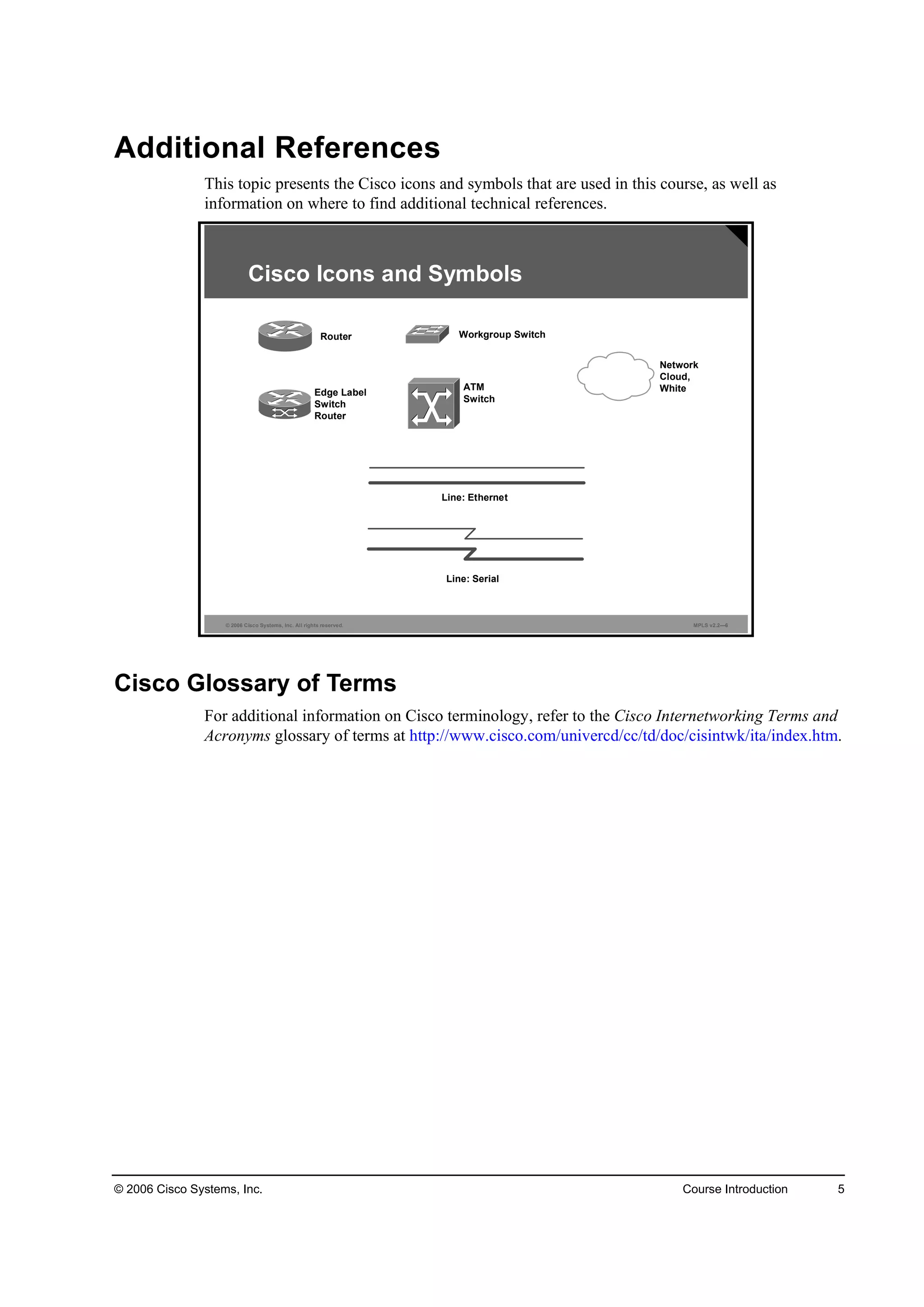 © 2006 Cisco Systems, Inc. Course Introduction 5
Additional References
This topic presents the Cisco icons and symbols that are used in this course, as well as
information on where to find additional technical references.
© 2006 Cisco Systems, Inc. All rights reserved. MPLS v2.2—6
Cisco Icons and Symbols
Router Workgroup Switch
ATM
Switch
Edge Label
Switch
Router
Line: Serial
Line: Ethernet
Network
Cloud,
White
Cisco Glossary of Terms
For additional information on Cisco terminology, refer to the Cisco Internetworking Terms and
Acronyms glossary of terms at http://www.cisco.com/univercd/cc/td/doc/cisintwk/ita/index.htm.
 