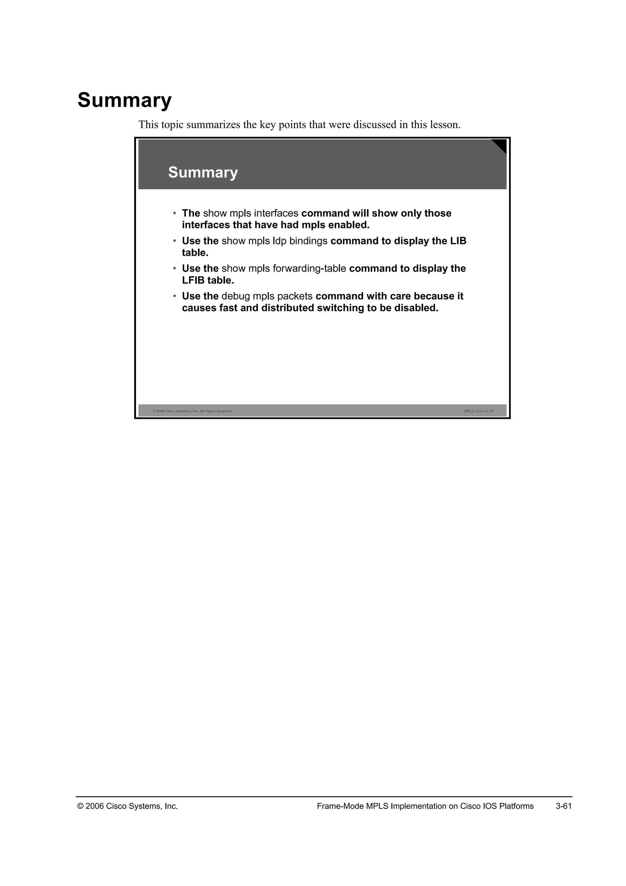 © 2006 Cisco Systems, Inc. Frame-Mode MPLS Implementation on Cisco IOS Platforms 3-61
Summary
This topic summarizes the key points that were discussed in this lesson.
© 2006 Cisco Systems, Inc. All rights reserved. MPLS v2.2—3-15
Summary
• The command will show only those
interfaces that have had mpls enabled.
• Use the command to display the LIB
table.
• Use the command to display the
LFIB table.
• Use the command with care because it
causes fast and distributed switching to be disabled.
 