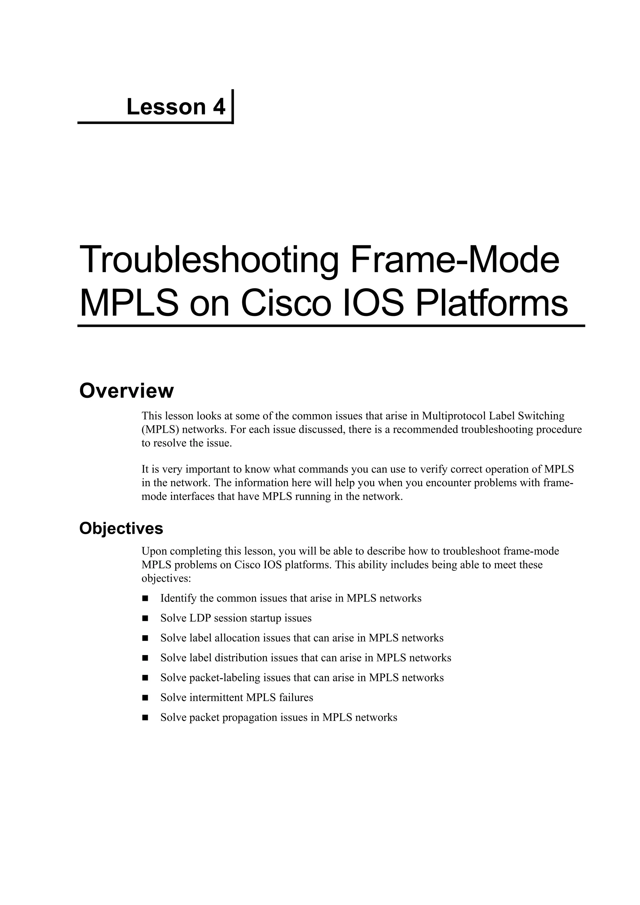 Lesson 4
Troubleshooting Frame-Mode
MPLS on Cisco IOS Platforms
Overview
This lesson looks at some of the common issues that arise in Multiprotocol Label Switching
(MPLS) networks. For each issue discussed, there is a recommended troubleshooting procedure
to resolve the issue.
It is very important to know what commands you can use to verify correct operation of MPLS
in the network. The information here will help you when you encounter problems with frame-
mode interfaces that have MPLS running in the network.
Objectives
Upon completing this lesson, you will be able to describe how to troubleshoot frame-mode
MPLS problems on Cisco IOS platforms. This ability includes being able to meet these
objectives:
Identify the common issues that arise in MPLS networks
Solve LDP session startup issues
Solve label allocation issues that can arise in MPLS networks
Solve label distribution issues that can arise in MPLS networks
Solve packet-labeling issues that can arise in MPLS networks
Solve intermittent MPLS failures
Solve packet propagation issues in MPLS networks
 