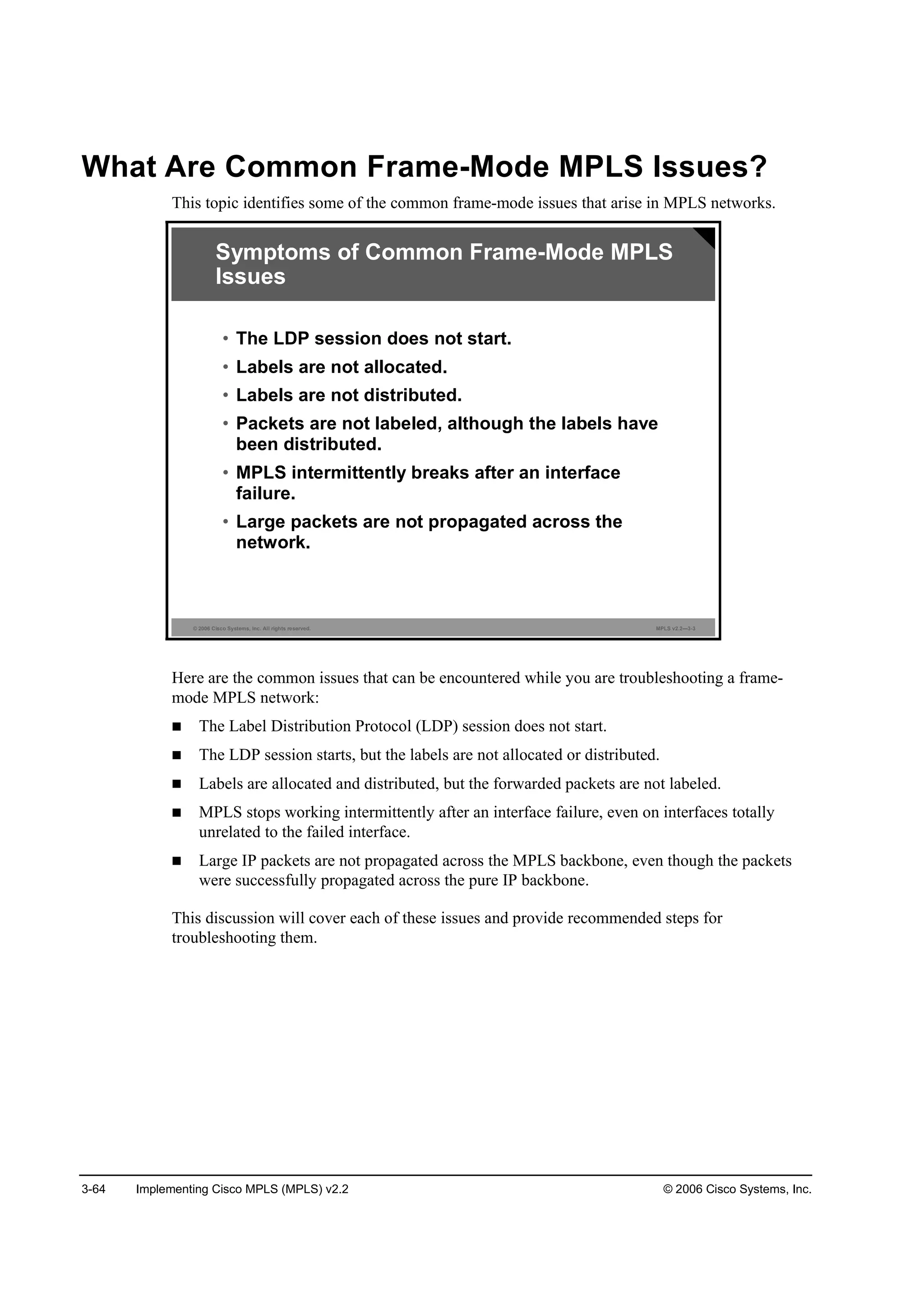 3-64 Implementing Cisco MPLS (MPLS) v2.2 © 2006 Cisco Systems, Inc.
What Are Common Frame-Mode MPLS Issues?
This topic identifies some of the common frame-mode issues that arise in MPLS networks.
© 2006 Cisco Systems, Inc. All rights reserved. MPLS v2.2—3-3
• The LDP session does not start.
• Labels are not allocated.
• Labels are not distributed.
• Packets are not labeled, although the labels have
been distributed.
• MPLS intermittently breaks after an interface
failure.
• Large packets are not propagated across the
network.
Symptoms of Common Frame-Mode MPLS
Issues
Here are the common issues that can be encountered while you are troubleshooting a frame-
mode MPLS network:
The Label Distribution Protocol (LDP) session does not start.
The LDP session starts, but the labels are not allocated or distributed.
Labels are allocated and distributed, but the forwarded packets are not labeled.
MPLS stops working intermittently after an interface failure, even on interfaces totally
unrelated to the failed interface.
Large IP packets are not propagated across the MPLS backbone, even though the packets
were successfully propagated across the pure IP backbone.
This discussion will cover each of these issues and provide recommended steps for
troubleshooting them.
 