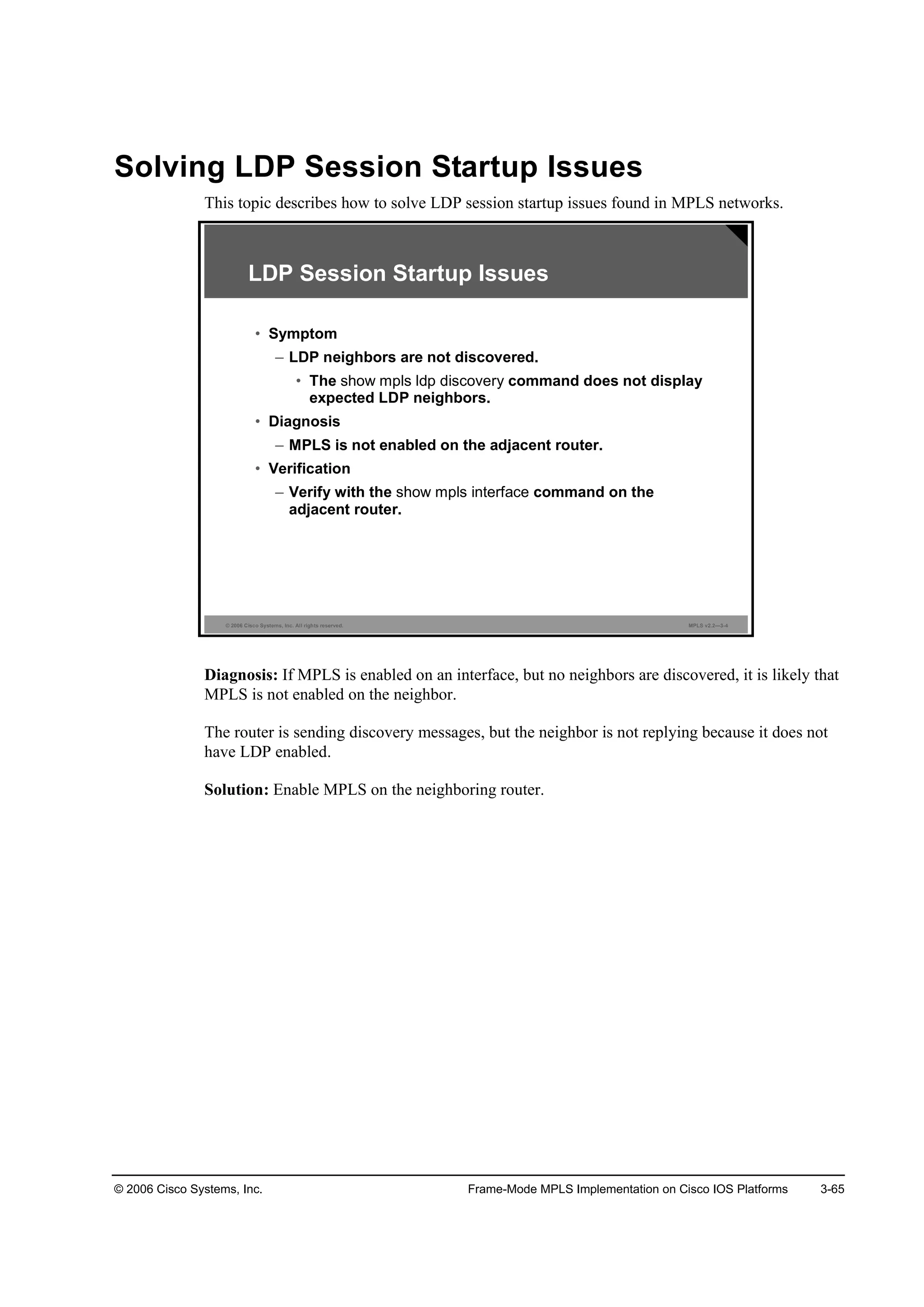 © 2006 Cisco Systems, Inc. Frame-Mode MPLS Implementation on Cisco IOS Platforms 3-65
Solving LDP Session Startup Issues
This topic describes how to solve LDP session startup issues found in MPLS networks.
© 2006 Cisco Systems, Inc. All rights reserved. MPLS v2.2—3-4
LDP Session Startup Issues
• Symptom
– LDP neighbors are not discovered.
• The show mpls ldp discovery command does not display
expected LDP neighbors.
• Diagnosis
– MPLS is not enabled on the adjacent router.
• Verification
– Verify with the show mpls interface command on the
adjacent router.
Diagnosis: If MPLS is enabled on an interface, but no neighbors are discovered, it is likely that
MPLS is not enabled on the neighbor.
The router is sending discovery messages, but the neighbor is not replying because it does not
have LDP enabled.
Solution: Enable MPLS on the neighboring router.
 