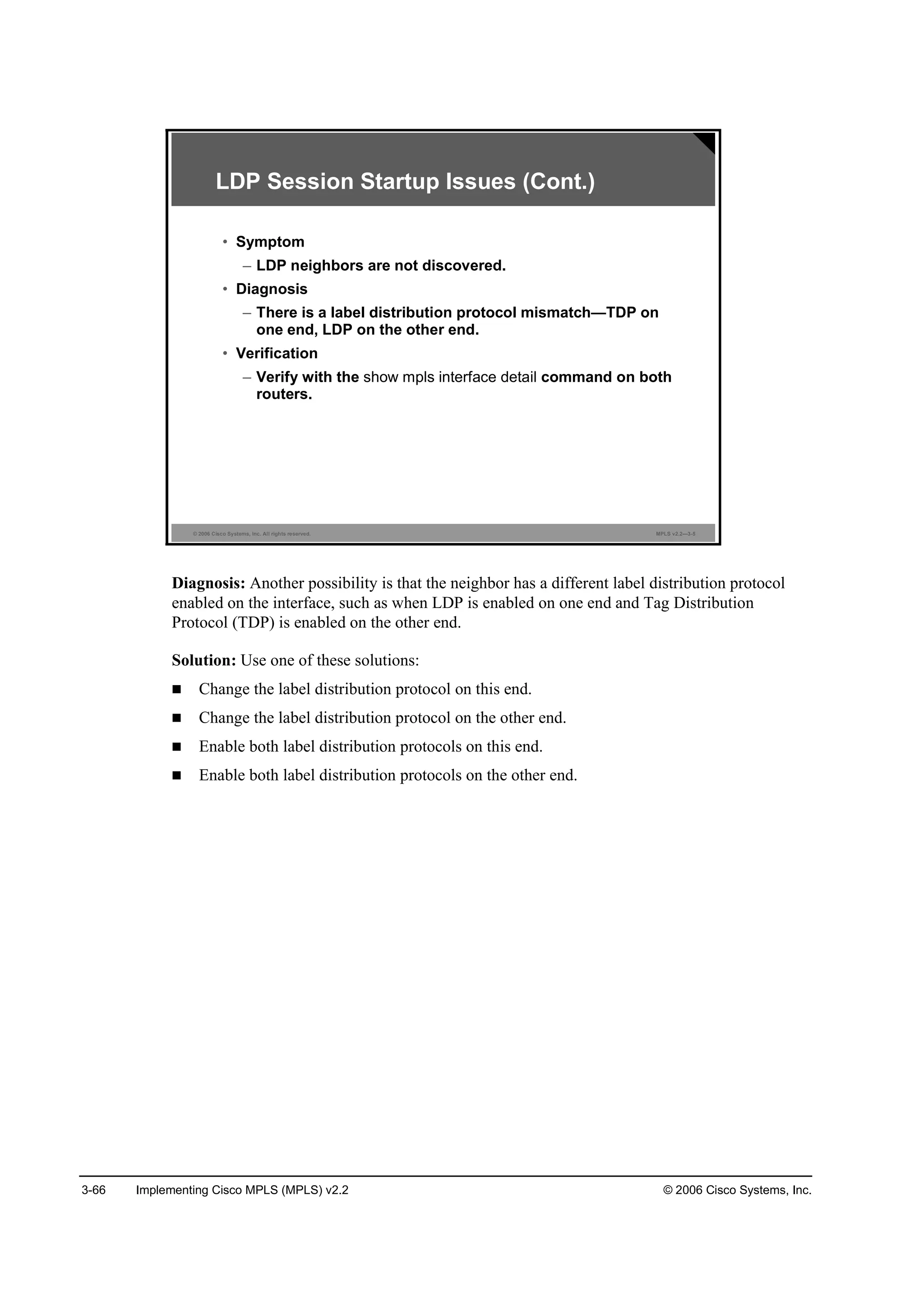 3-66 Implementing Cisco MPLS (MPLS) v2.2 © 2006 Cisco Systems, Inc.
© 2006 Cisco Systems, Inc. All rights reserved. MPLS v2.2—3-5
LDP Session Startup Issues (Cont.)
• Symptom
– LDP neighbors are not discovered.
• Diagnosis
– There is a label distribution protocol mismatch—TDP on
one end, LDP on the other end.
• Verification
– Verify with the show mpls interface detail command on both
routers.
Diagnosis: Another possibility is that the neighbor has a different label distribution protocol
enabled on the interface, such as when LDP is enabled on one end and Tag Distribution
Protocol (TDP) is enabled on the other end.
Solution: Use one of these solutions:
Change the label distribution protocol on this end.
Change the label distribution protocol on the other end.
Enable both label distribution protocols on this end.
Enable both label distribution protocols on the other end.
 