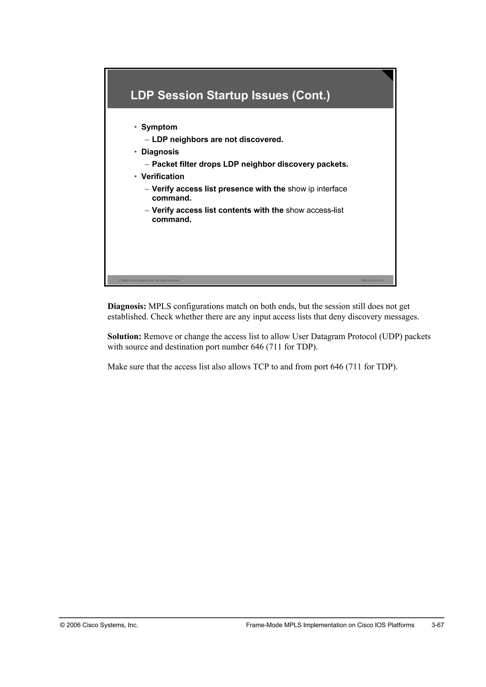© 2006 Cisco Systems, Inc. Frame-Mode MPLS Implementation on Cisco IOS Platforms 3-67
© 2006 Cisco Systems, Inc. All rights reserved. MPLS v2.2—3-6
LDP Session Startup Issues (Cont.)
• Symptom
– LDP neighbors are not discovered.
• Diagnosis
– Packet filter drops LDP neighbor discovery packets.
• Verification
– Verify access list presence with the
command.
– Verify access list contents with the
command.
Diagnosis: MPLS configurations match on both ends, but the session still does not get
established. Check whether there are any input access lists that deny discovery messages.
Solution: Remove or change the access list to allow User Datagram Protocol (UDP) packets
with source and destination port number 646 (711 for TDP).
Make sure that the access list also allows TCP to and from port 646 (711 for TDP).
 