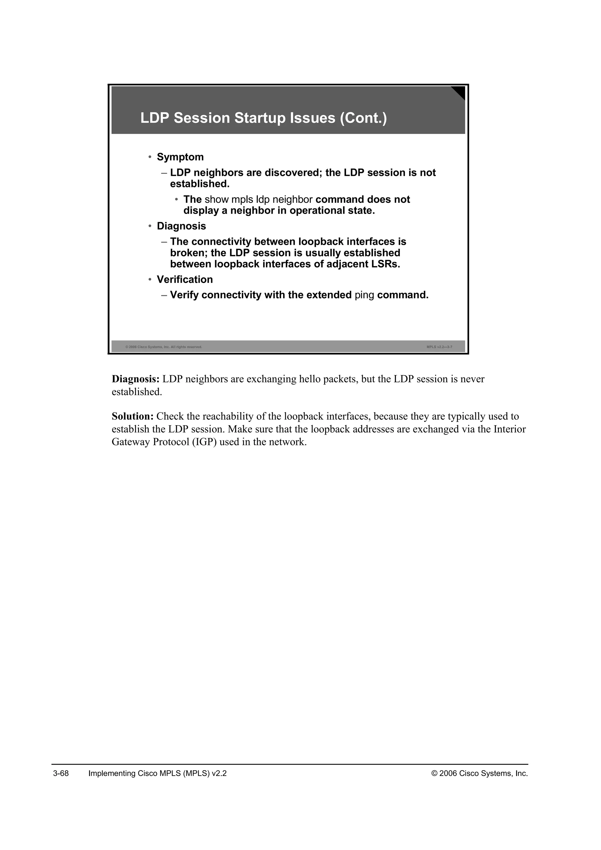 3-68 Implementing Cisco MPLS (MPLS) v2.2 © 2006 Cisco Systems, Inc.
© 2006 Cisco Systems, Inc. All rights reserved. MPLS v2.2—3-7
LDP Session Startup Issues (Cont.)
• Symptom
– LDP neighbors are discovered; the LDP session is not
established.
• The show mpls ldp neighbor command does not
display a neighbor in operational state.
• Diagnosis
– The connectivity between loopback interfaces is
broken; the LDP session is usually established
between loopback interfaces of adjacent LSRs.
• Verification
– Verify connectivity with the extended command.
Diagnosis: LDP neighbors are exchanging hello packets, but the LDP session is never
established.
Solution: Check the reachability of the loopback interfaces, because they are typically used to
establish the LDP session. Make sure that the loopback addresses are exchanged via the Interior
Gateway Protocol (IGP) used in the network.
 