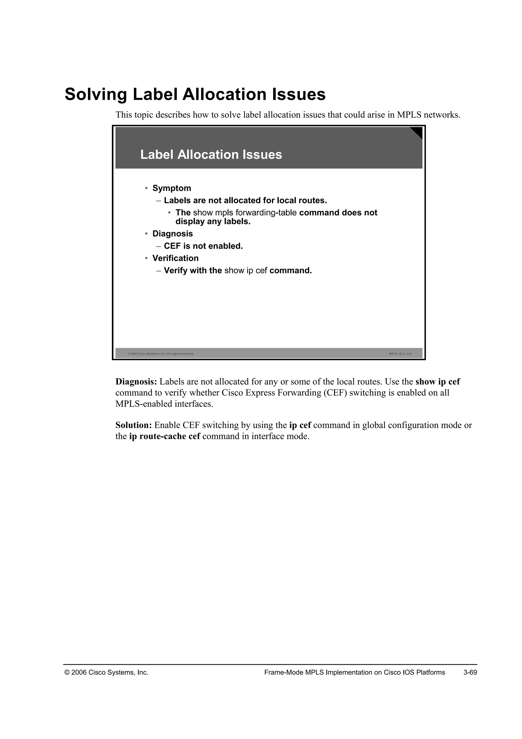 © 2006 Cisco Systems, Inc. Frame-Mode MPLS Implementation on Cisco IOS Platforms 3-69
Solving Label Allocation Issues
This topic describes how to solve label allocation issues that could arise in MPLS networks.
© 2006 Cisco Systems, Inc. All rights reserved. MPLS v2.2—3-8
Label Allocation Issues
• Symptom
– Labels are not allocated for local routes.
• The command does not
display any labels.
• Diagnosis
– CEF is not enabled.
• Verification
– Verify with the command.
Diagnosis: Labels are not allocated for any or some of the local routes. Use the show ip cef
command to verify whether Cisco Express Forwarding (CEF) switching is enabled on all
MPLS-enabled interfaces.
Solution: Enable CEF switching by using the ip cef command in global configuration mode or
the ip route-cache cef command in interface mode.
 