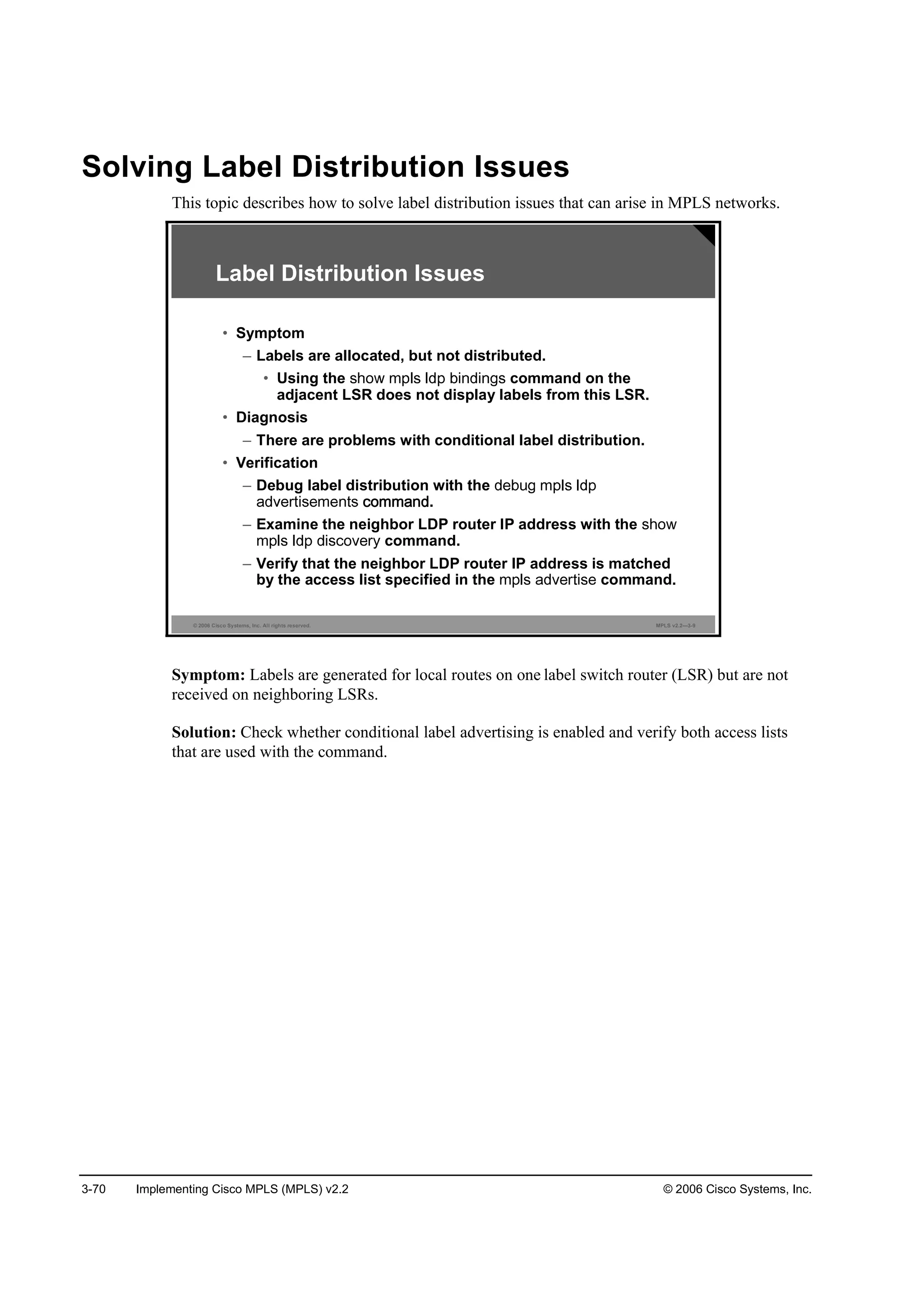 3-70 Implementing Cisco MPLS (MPLS) v2.2 © 2006 Cisco Systems, Inc.
Solving Label Distribution Issues
This topic describes how to solve label distribution issues that can arise in MPLS networks.
© 2006 Cisco Systems, Inc. All rights reserved. MPLS v2.2—3-9
Label Distribution Issues
• Symptom
– Labels are allocated, but not distributed.
• Using the command on the
adjacent LSR does not display labels from this LSR.
• Diagnosis
– There are problems with conditional label distribution.
• Verification
– Debug label distribution with the
.
– Examine the neighbor LDP router IP address with the
command.
– Verify that the neighbor LDP router IP address is matched
by the access list specified in the command.
Symptom: Labels are generated for local routes on one label switch router (LSR) but are not
received on neighboring LSRs.
Solution: Check whether conditional label advertising is enabled and verify both access lists
that are used with the command.
 