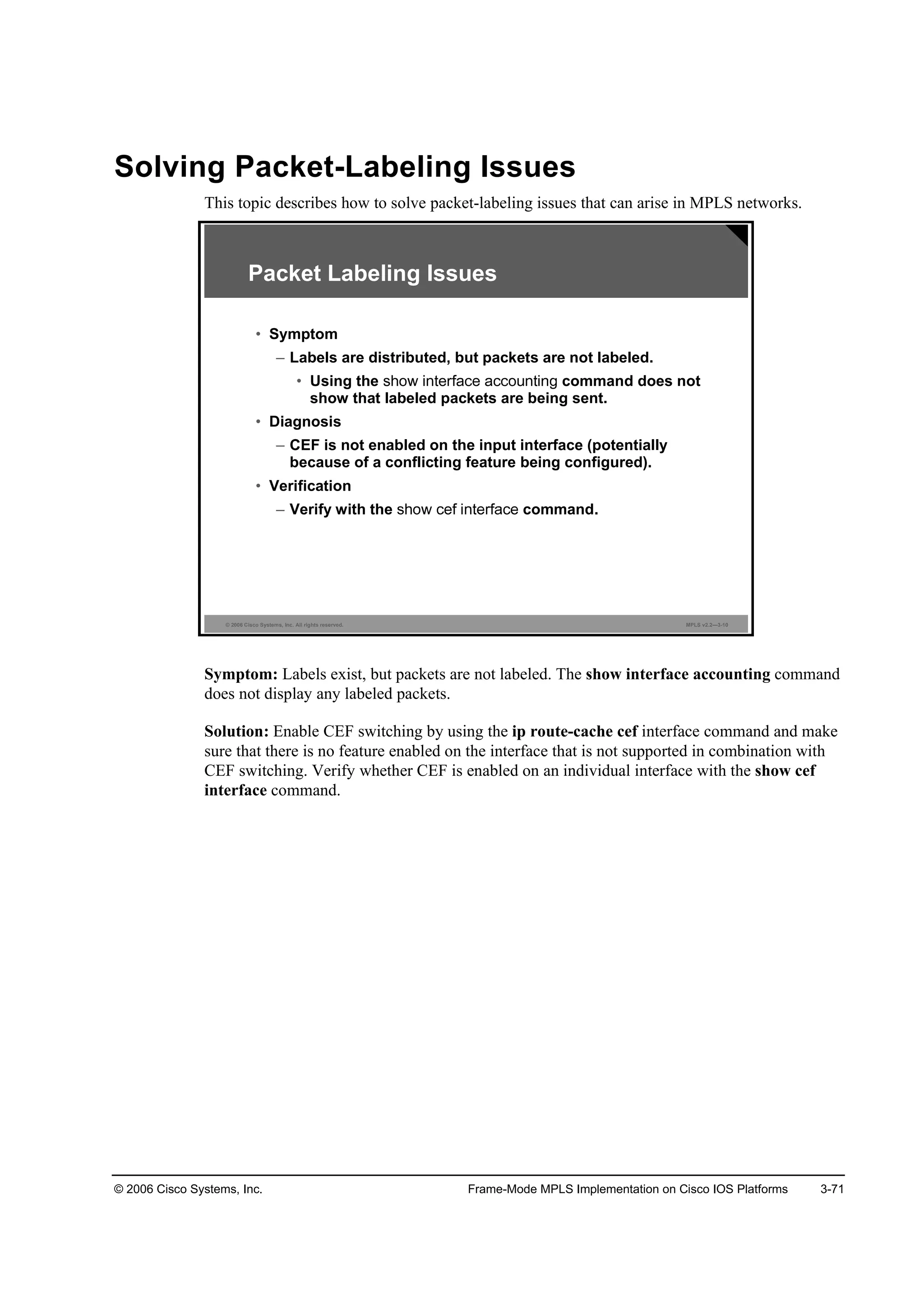 © 2006 Cisco Systems, Inc. Frame-Mode MPLS Implementation on Cisco IOS Platforms 3-71
Solving Packet-Labeling Issues
This topic describes how to solve packet-labeling issues that can arise in MPLS networks.
© 2006 Cisco Systems, Inc. All rights reserved. MPLS v2.2—3-10
Packet Labeling Issues
• Symptom
– Labels are distributed, but packets are not labeled.
• Using the command does not
show that labeled packets are being sent.
• Diagnosis
– CEF is not enabled on the input interface (potentially
because of a conflicting feature being configured).
• Verification
– Verify with the command.
Symptom: Labels exist, but packets are not labeled. The show interface accounting command
does not display any labeled packets.
Solution: Enable CEF switching by using the ip route-cache cef interface command and make
sure that there is no feature enabled on the interface that is not supported in combination with
CEF switching. Verify whether CEF is enabled on an individual interface with the show cef
interface command.
 