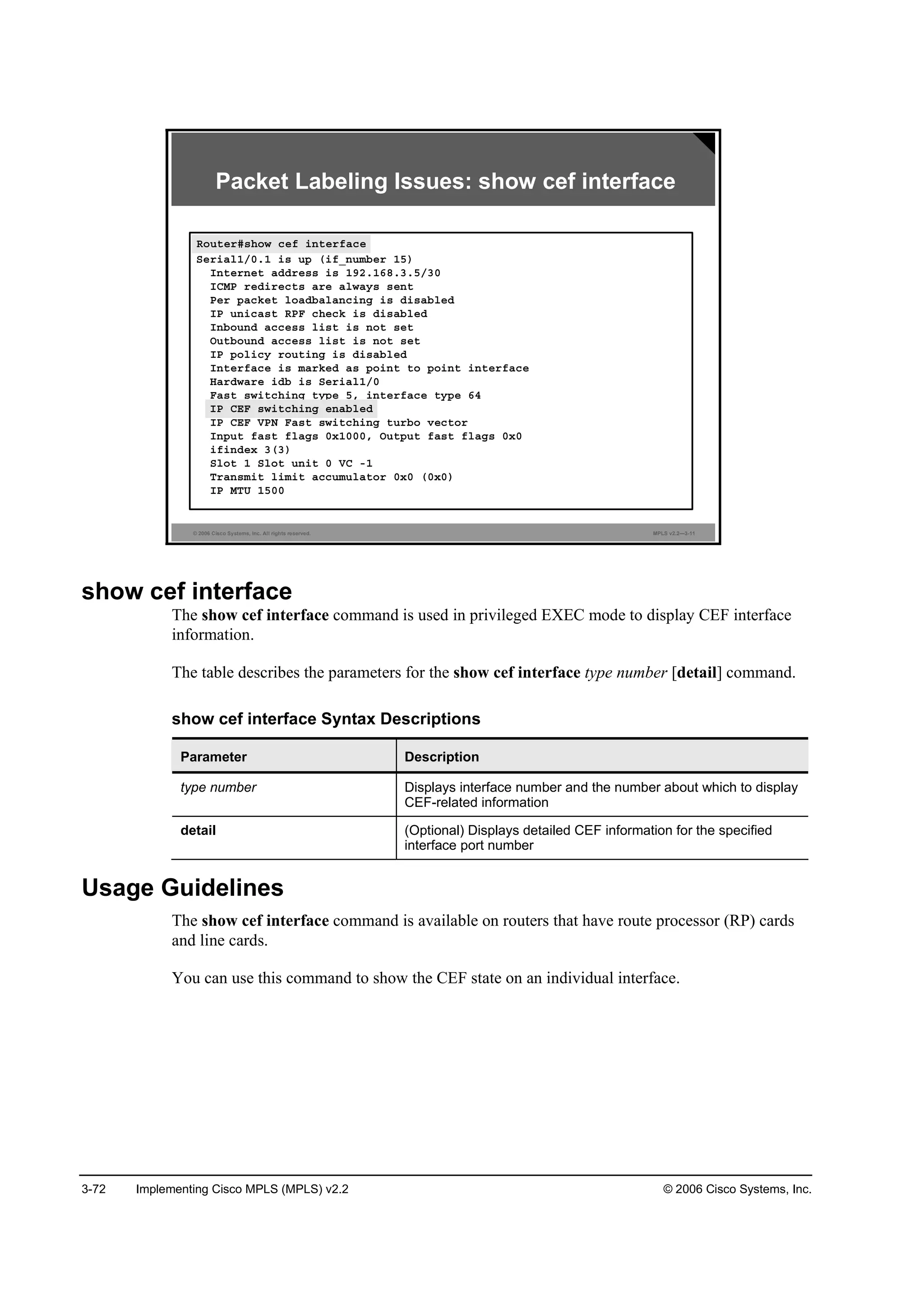 3-72 Implementing Cisco MPLS (MPLS) v2.2 © 2006 Cisco Systems, Inc.
© 2006 Cisco Systems, Inc. All rights reserved. MPLS v2.2—3-11
Packet Labeling Issues: show cef interface
Î±«¬»®ý­¸±© ˝»ş ·˛¬»®şż˝»
Í»®·ż´ďńđňď ·­ «° ř·şÁ˛«łľ»® ďë÷
×˛¬»®˛»¬ żĽĽ®»­­ ·­ ďçîňďęčňíňëńíđ
×ÝÓĐ ®»Ľ·®»˝¬­ ż®» ż´©ż§­ ­»˛¬
Đ»® °ż˝µ»¬ ´±żĽľż´ż˛˝·˛ą ·­ Ľ·­żľ´»Ľ
×Đ «˛·˝ż­¬ ÎĐÚ ˝¸»˝µ ·­ Ľ·­żľ´»Ľ
×˛ľ±«˛Ľ ż˝˝»­­ ´·­¬ ·­ ˛±¬ ­»¬
Ń«¬ľ±«˛Ľ ż˝˝»­­ ´·­¬ ·­ ˛±¬ ­»¬
×Đ °±´·˝§ ®±«¬·˛ą ·­ Ľ·­żľ´»Ľ
×˛¬»®şż˝» ·­ łż®µ»Ľ ż­ °±·˛¬ ¬± °±·˛¬ ·˛¬»®şż˝»
Řż®Ľ©ż®» ·Ľľ ·­ Í»®·ż´ďńđ
Úż­¬ ­©·¬˝¸·˛ą ¬§°» ëô ·˛¬»®şż˝» ¬§°» ęě
×Đ ÝŰÚ ­©·¬˝¸·˛ą »˛żľ´»Ľ
×Đ ÝŰÚ ĘĐŇ Úż­¬ ­©·¬˝¸·˛ą ¬«®ľ± Ş»˝¬±®
×˛°«¬ şż­¬ ş´żą­ đ¨ďđđđô Ń«¬°«¬ şż­¬ ş´żą­ đ¨đ
·ş·˛Ľ»¨ íří÷
Í´±¬ ď Í´±¬ «˛·¬ đ ĘÝ óď
Ě®ż˛­ł·¬ ´·ł·¬ ż˝˝«ł«´ż¬±® đ¨đ řđ¨đ÷
×Đ ÓĚË ďëđđ
Î±«¬»®ý­¸±© ˝»ş ·˛¬»®şż˝»
×Đ ÝŰÚ ­©·¬˝¸·˛ą »˛żľ´»Ľ
show cef interface
The show cef interface command is used in privileged EXEC mode to display CEF interface
information.
The table describes the parameters for the show cef interface type number [detail] command.
show cef interface Syntax Descriptions
Parameter Description
type number Displays interface number and the number about which to display
CEF-related information
detail (Optional) Displays detailed CEF information for the specified
interface port number
Usage Guidelines
The show cef interface command is available on routers that have route processor (RP) cards
and line cards.
You can use this command to show the CEF state on an individual interface.
 