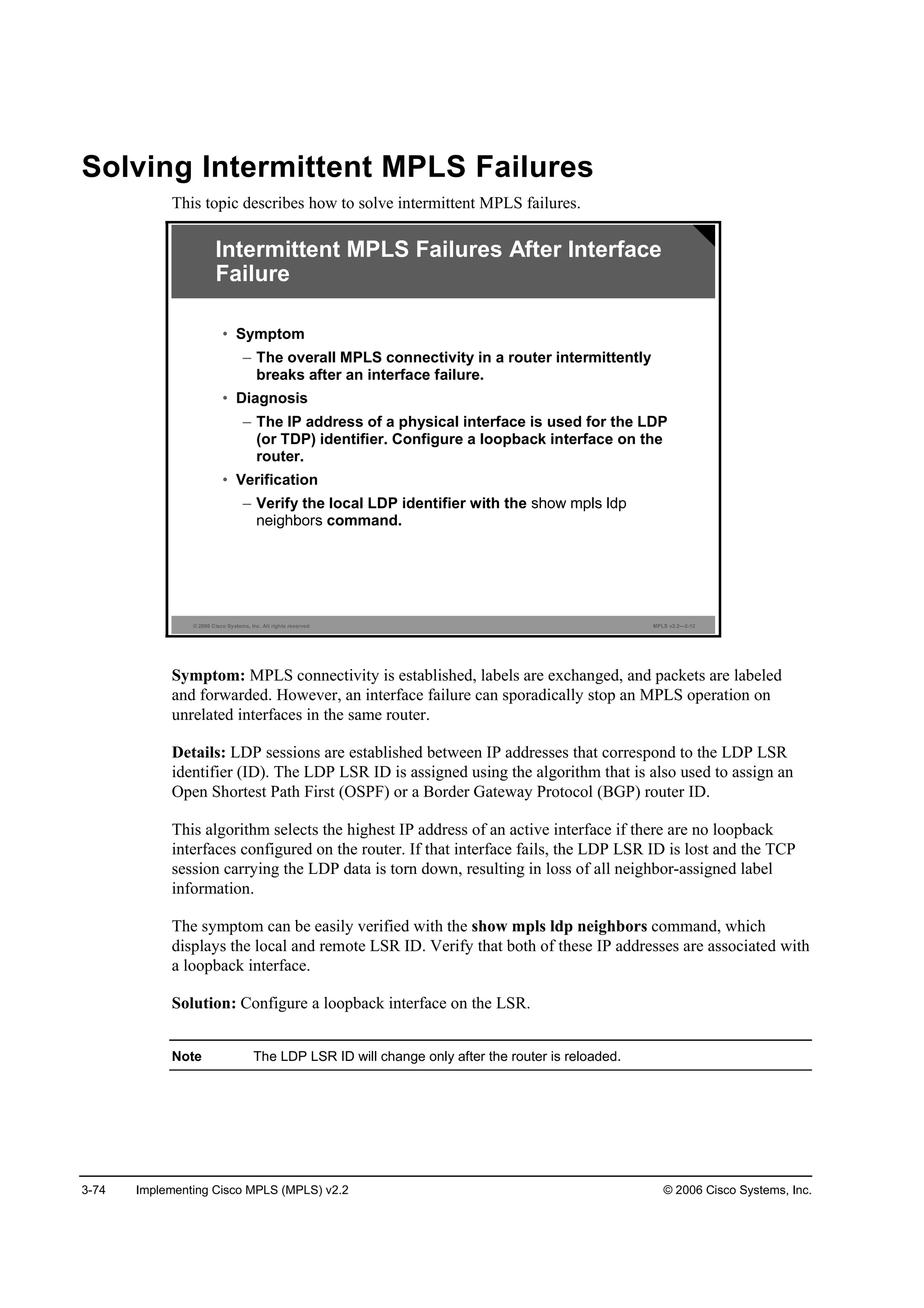 3-74 Implementing Cisco MPLS (MPLS) v2.2 © 2006 Cisco Systems, Inc.
Solving Intermittent MPLS Failures
This topic describes how to solve intermittent MPLS failures.
© 2006 Cisco Systems, Inc. All rights reserved. MPLS v2.2—3-12
Intermittent MPLS Failures After Interface
Failure
• Symptom
– The overall MPLS connectivity in a router intermittently
breaks after an interface failure.
• Diagnosis
– The IP address of a physical interface is used for the LDP
(or TDP) identifier. Configure a loopback interface on the
router.
• Verification
– Verify the local LDP identifier with the
command.
Symptom: MPLS connectivity is established, labels are exchanged, and packets are labeled
and forwarded. However, an interface failure can sporadically stop an MPLS operation on
unrelated interfaces in the same router.
Details: LDP sessions are established between IP addresses that correspond to the LDP LSR
identifier (ID). The LDP LSR ID is assigned using the algorithm that is also used to assign an
Open Shortest Path First (OSPF) or a Border Gateway Protocol (BGP) router ID.
This algorithm selects the highest IP address of an active interface if there are no loopback
interfaces configured on the router. If that interface fails, the LDP LSR ID is lost and the TCP
session carrying the LDP data is torn down, resulting in loss of all neighbor-assigned label
information.
The symptom can be easily verified with the show mpls ldp neighbors command, which
displays the local and remote LSR ID. Verify that both of these IP addresses are associated with
a loopback interface.
Solution: Configure a loopback interface on the LSR.
Note The LDP LSR ID will change only after the router is reloaded.
 