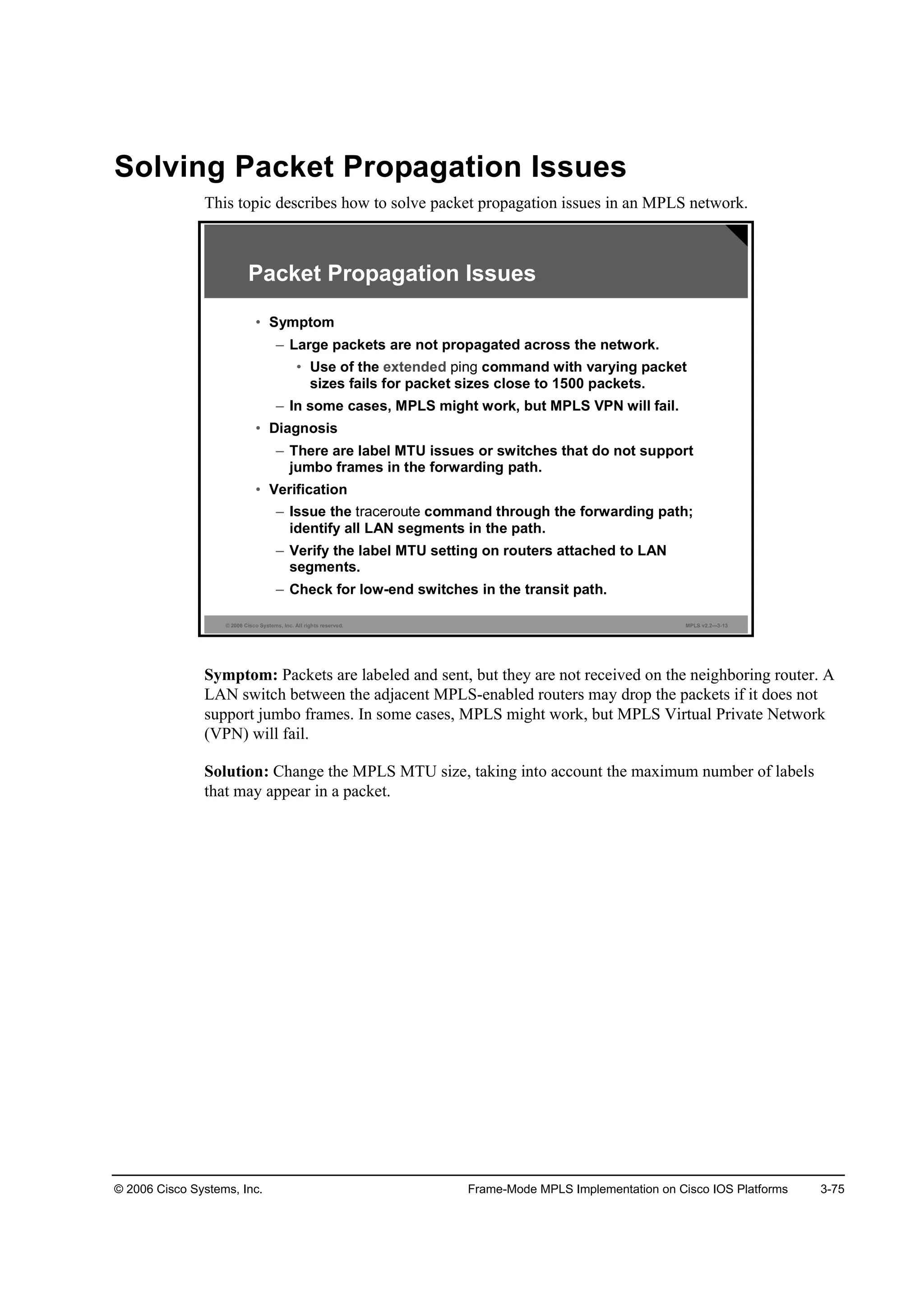 © 2006 Cisco Systems, Inc. Frame-Mode MPLS Implementation on Cisco IOS Platforms 3-75
Solving Packet Propagation Issues
This topic describes how to solve packet propagation issues in an MPLS network.
© 2006 Cisco Systems, Inc. All rights reserved. MPLS v2.2—3-13
Packet Propagation Issues
• Symptom
– Large packets are not propagated across the network.
• Use of the extended command with varying packet
sizes fails for packet sizes close to 1500 packets.
– In some cases, MPLS might work, but MPLS VPN will fail.
• Diagnosis
– There are label MTU issues or switches that do not support
jumbo frames in the forwarding path.
• Verification
– Issue the command through the forwarding path;
identify all LAN segments in the path.
– Verify the label MTU setting on routers attached to LAN
segments.
– Check for low-end switches in the transit path.
Symptom: Packets are labeled and sent, but they are not received on the neighboring router. A
LAN switch between the adjacent MPLS-enabled routers may drop the packets if it does not
support jumbo frames. In some cases, MPLS might work, but MPLS Virtual Private Network
(VPN) will fail.
Solution: Change the MPLS MTU size, taking into account the maximum number of labels
that may appear in a packet.
 