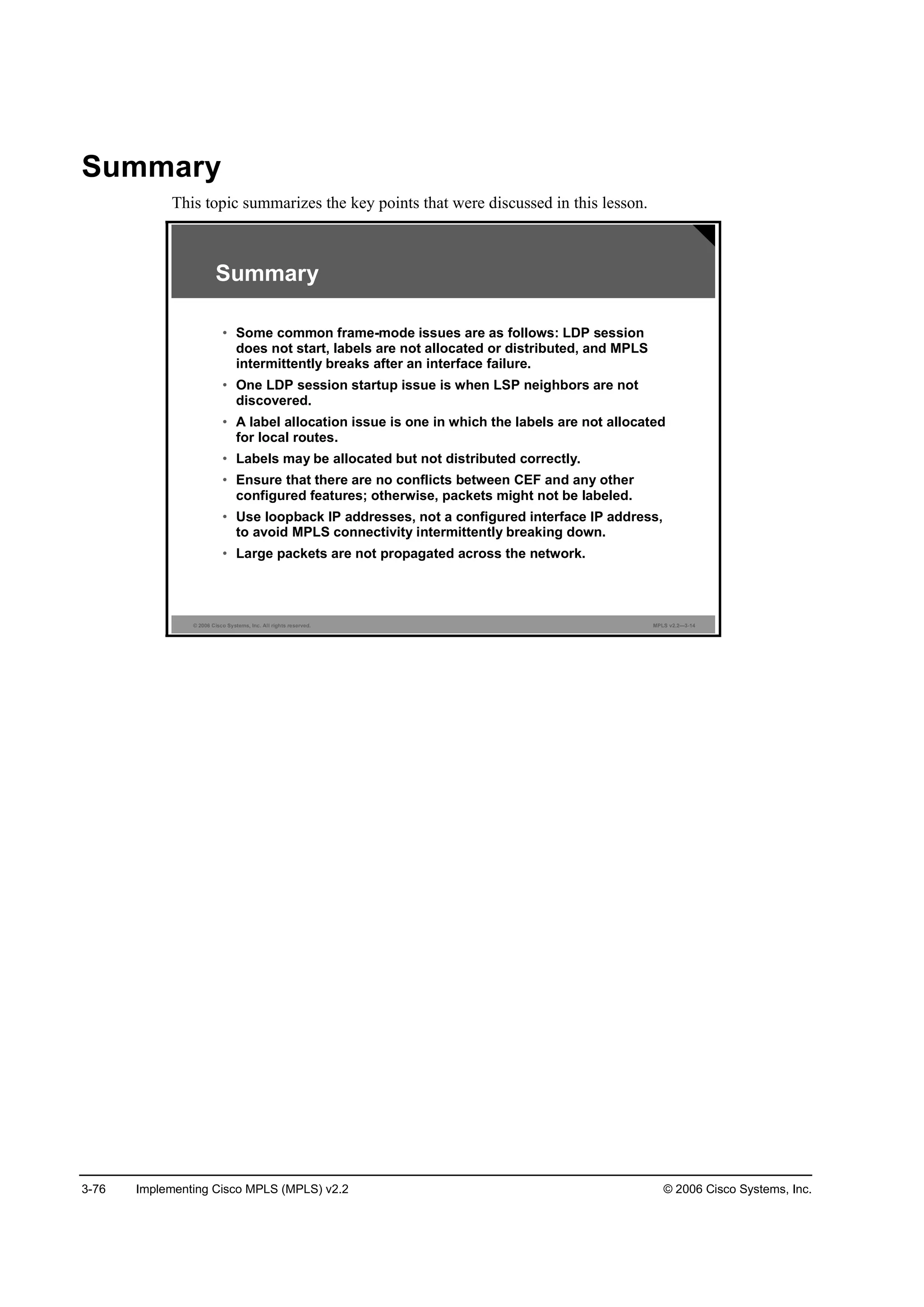 3-76 Implementing Cisco MPLS (MPLS) v2.2 © 2006 Cisco Systems, Inc.
Summary
This topic summarizes the key points that were discussed in this lesson.
© 2006 Cisco Systems, Inc. All rights reserved. MPLS v2.2—3-14
Summary
• Some common frame-mode issues are as follows: LDP session
does not start, labels are not allocated or distributed, and MPLS
intermittently breaks after an interface failure.
• One LDP session startup issue is when LSP neighbors are not
discovered.
• A label allocation issue is one in which the labels are not allocated
for local routes.
• Labels may be allocated but not distributed correctly.
• Ensure that there are no conflicts between CEF and any other
configured features; otherwise, packets might not be labeled.
• Use loopback IP addresses, not a configured interface IP address,
to avoid MPLS connectivity intermittently breaking down.
• Large packets are not propagated across the network.
 