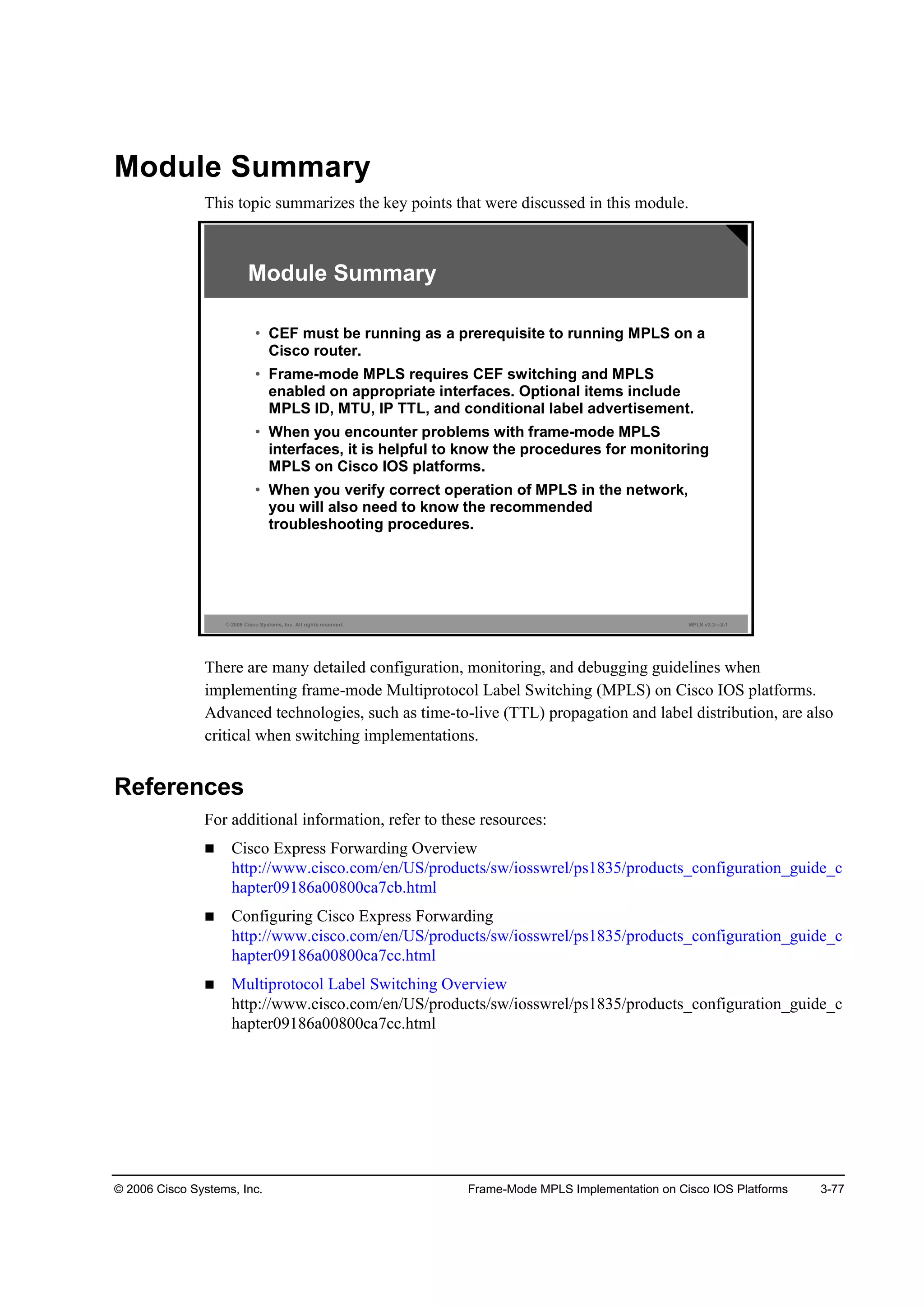 © 2006 Cisco Systems, Inc. Frame-Mode MPLS Implementation on Cisco IOS Platforms 3-77
Module Summary
This topic summarizes the key points that were discussed in this module.
© 2006 Cisco Systems, Inc. All rights reserved. MPLS v2.2—3-1
Module Summary
• CEF must be running as a prerequisite to running MPLS on a
Cisco router.
• Frame-mode MPLS requires CEF switching and MPLS
enabled on appropriate interfaces. Optional items include
MPLS ID, MTU, IP TTL, and conditional label advertisement.
• When you encounter problems with frame-mode MPLS
interfaces, it is helpful to know the procedures for monitoring
MPLS on Cisco IOS platforms.
• When you verify correct operation of MPLS in the network,
you will also need to know the recommended
troubleshooting procedures.
There are many detailed configuration, monitoring, and debugging guidelines when
implementing frame-mode Multiprotocol Label Switching (MPLS) on Cisco IOS platforms.
Advanced technologies, such as time-to-live (TTL) propagation and label distribution, are also
critical when switching implementations.
References
For additional information, refer to these resources:
Cisco Express Forwarding Overview
http://www.cisco.com/en/US/products/sw/iosswrel/ps1835/products_configuration_guide_c
hapter09186a00800ca7cb.html
Configuring Cisco Express Forwarding
http://www.cisco.com/en/US/products/sw/iosswrel/ps1835/products_configuration_guide_c
hapter09186a00800ca7cc.html
Multiprotocol Label Switching Overview
http://www.cisco.com/en/US/products/sw/iosswrel/ps1835/products_configuration_guide_c
hapter09186a00800ca7cc.html
 