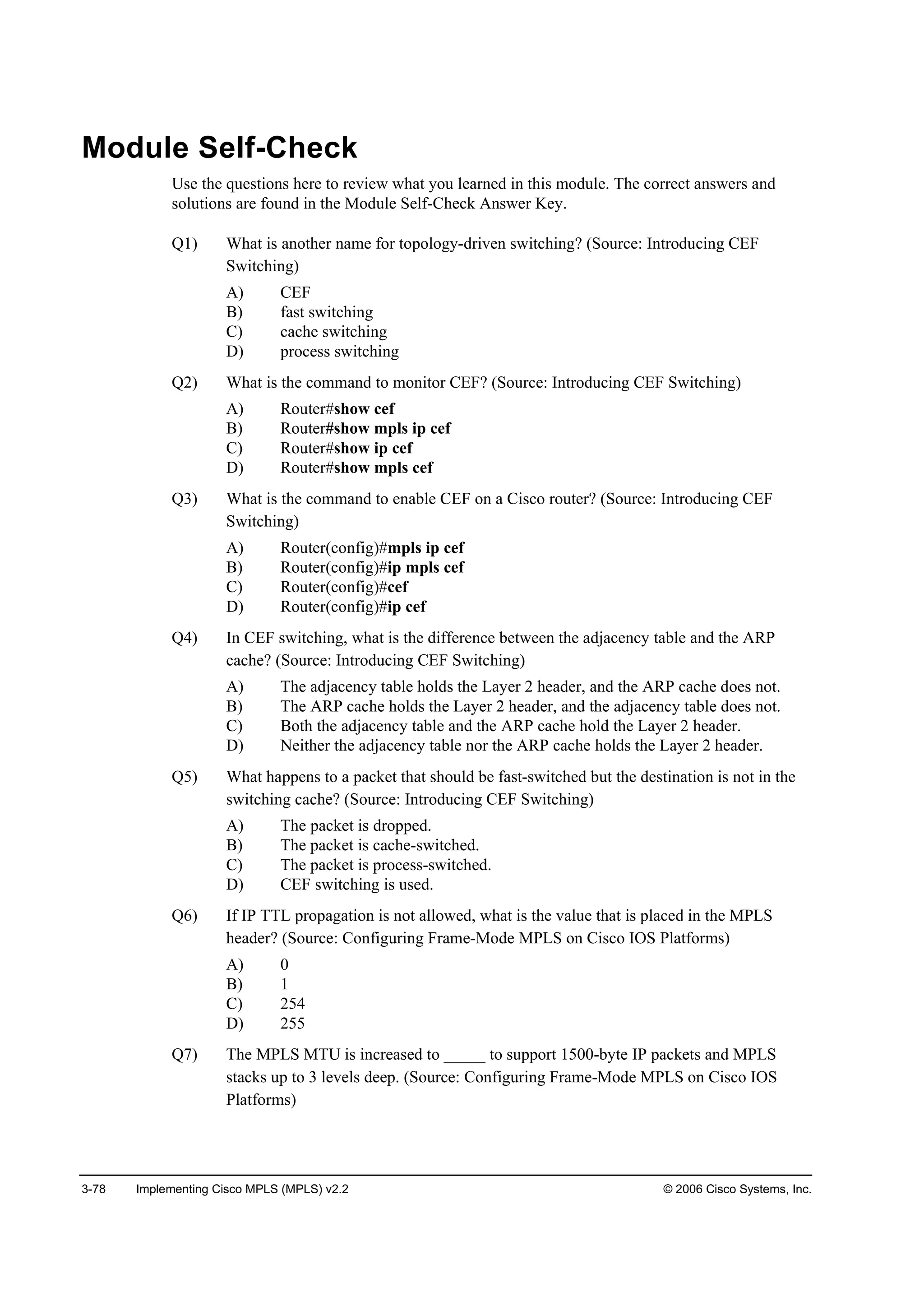 3-78 Implementing Cisco MPLS (MPLS) v2.2 © 2006 Cisco Systems, Inc.
Module Self-Check
Use the questions here to review what you learned in this module. The correct answers and
solutions are found in the Module Self-Check Answer Key.
Q1) What is another name for topology-driven switching? (Source: Introducing CEF
Switching)
A) CEF
B) fast switching
C) cache switching
D) process switching
Q2) What is the command to monitor CEF? (Source: Introducing CEF Switching)
A) Router#show cef
B) Router#show mpls ip cef
C) Router#show ip cef
D) Router#show mpls cef
Q3) What is the command to enable CEF on a Cisco router? (Source: Introducing CEF
Switching)
A) Router(config)#mpls ip cef
B) Router(config)#ip mpls cef
C) Router(config)#cef
D) Router(config)#ip cef
Q4) In CEF switching, what is the difference between the adjacency table and the ARP
cache? (Source: Introducing CEF Switching)
A) The adjacency table holds the Layer 2 header, and the ARP cache does not.
B) The ARP cache holds the Layer 2 header, and the adjacency table does not.
C) Both the adjacency table and the ARP cache hold the Layer 2 header.
D) Neither the adjacency table nor the ARP cache holds the Layer 2 header.
Q5) What happens to a packet that should be fast-switched but the destination is not in the
switching cache? (Source: Introducing CEF Switching)
A) The packet is dropped.
B) The packet is cache-switched.
C) The packet is process-switched.
D) CEF switching is used.
Q6) If IP TTL propagation is not allowed, what is the value that is placed in the MPLS
header? (Source: Configuring Frame-Mode MPLS on Cisco IOS Platforms)
A) 0
B) 1
C) 254
D) 255
Q7) The MPLS MTU is increased to _____ to support 1500-byte IP packets and MPLS
stacks up to 3 levels deep. (Source: Configuring Frame-Mode MPLS on Cisco IOS
Platforms)
 