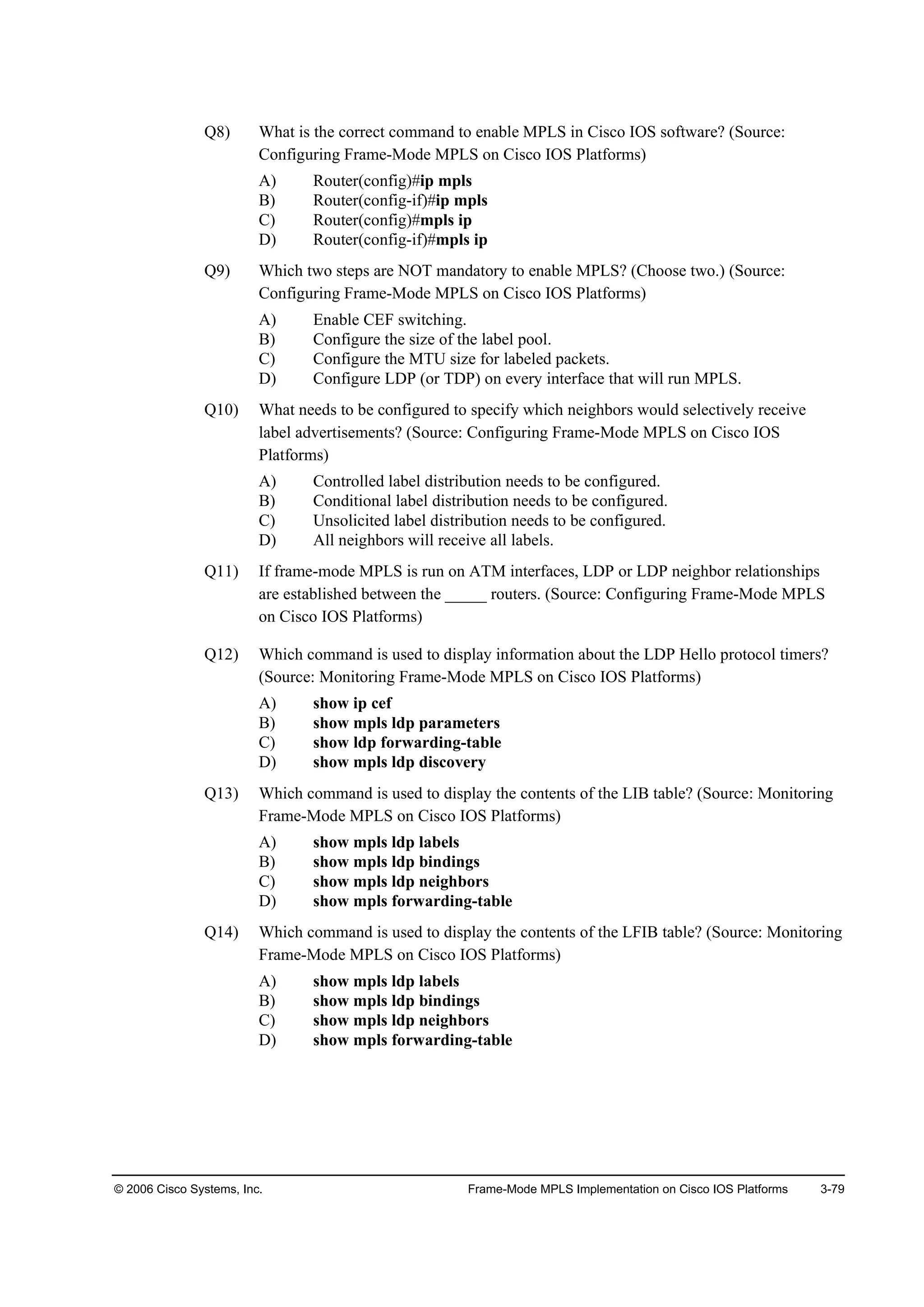 © 2006 Cisco Systems, Inc. Frame-Mode MPLS Implementation on Cisco IOS Platforms 3-79
Q8) What is the correct command to enable MPLS in Cisco IOS software? (Source:
Configuring Frame-Mode MPLS on Cisco IOS Platforms)
A) Router(config)#ip mpls
B) Router(config-if)#ip mpls
C) Router(config)#mpls ip
D) Router(config-if)#mpls ip
Q9) Which two steps are NOT mandatory to enable MPLS? (Choose two.) (Source:
Configuring Frame-Mode MPLS on Cisco IOS Platforms)
A) Enable CEF switching.
B) Configure the size of the label pool.
C) Configure the MTU size for labeled packets.
D) Configure LDP (or TDP) on every interface that will run MPLS.
Q10) What needs to be configured to specify which neighbors would selectively receive
label advertisements? (Source: Configuring Frame-Mode MPLS on Cisco IOS
Platforms)
A) Controlled label distribution needs to be configured.
B) Conditional label distribution needs to be configured.
C) Unsolicited label distribution needs to be configured.
D) All neighbors will receive all labels.
Q11) If frame-mode MPLS is run on ATM interfaces, LDP or LDP neighbor relationships
are established between the _____ routers. (Source: Configuring Frame-Mode MPLS
on Cisco IOS Platforms)
Q12) Which command is used to display information about the LDP Hello protocol timers?
(Source: Monitoring Frame-Mode MPLS on Cisco IOS Platforms)
A) show ip cef
B) show mpls ldp parameters
C) show ldp forwarding-table
D) show mpls ldp discovery
Q13) Which command is used to display the contents of the LIB table? (Source: Monitoring
Frame-Mode MPLS on Cisco IOS Platforms)
A) show mpls ldp labels
B) show mpls ldp bindings
C) show mpls ldp neighbors
D) show mpls forwarding-table
Q14) Which command is used to display the contents of the LFIB table? (Source: Monitoring
Frame-Mode MPLS on Cisco IOS Platforms)
A) show mpls ldp labels
B) show mpls ldp bindings
C) show mpls ldp neighbors
D) show mpls forwarding-table
 