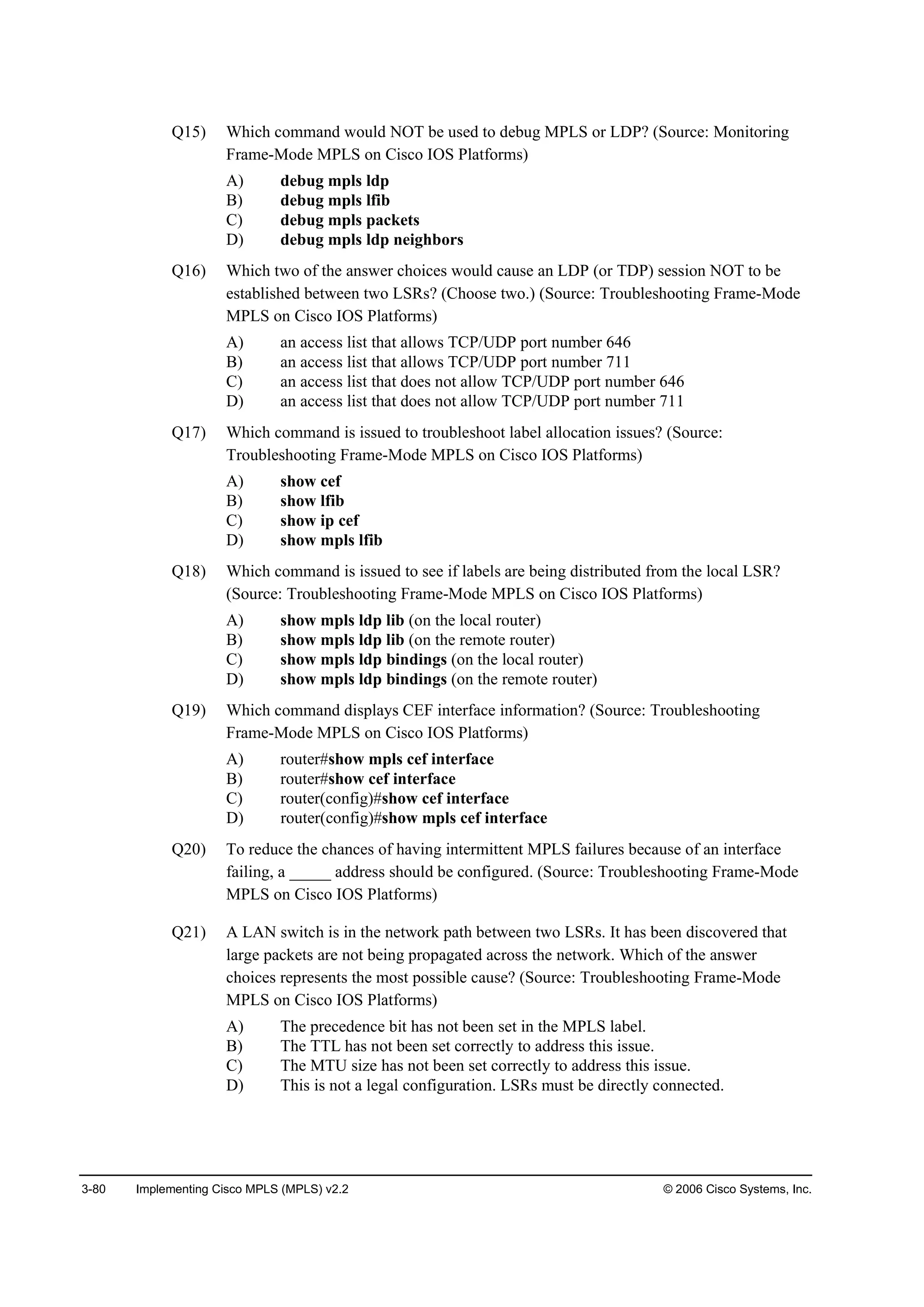 3-80 Implementing Cisco MPLS (MPLS) v2.2 © 2006 Cisco Systems, Inc.
Q15) Which command would NOT be used to debug MPLS or LDP? (Source: Monitoring
Frame-Mode MPLS on Cisco IOS Platforms)
A) debug mpls ldp
B) debug mpls lfib
C) debug mpls packets
D) debug mpls ldp neighbors
Q16) Which two of the answer choices would cause an LDP (or TDP) session NOT to be
established between two LSRs? (Choose two.) (Source: Troubleshooting Frame-Mode
MPLS on Cisco IOS Platforms)
A) an access list that allows TCP/UDP port number 646
B) an access list that allows TCP/UDP port number 711
C) an access list that does not allow TCP/UDP port number 646
D) an access list that does not allow TCP/UDP port number 711
Q17) Which command is issued to troubleshoot label allocation issues? (Source:
Troubleshooting Frame-Mode MPLS on Cisco IOS Platforms)
A) show cef
B) show lfib
C) show ip cef
D) show mpls lfib
Q18) Which command is issued to see if labels are being distributed from the local LSR?
(Source: Troubleshooting Frame-Mode MPLS on Cisco IOS Platforms)
A) show mpls ldp lib (on the local router)
B) show mpls ldp lib (on the remote router)
C) show mpls ldp bindings (on the local router)
D) show mpls ldp bindings (on the remote router)
Q19) Which command displays CEF interface information? (Source: Troubleshooting
Frame-Mode MPLS on Cisco IOS Platforms)
A) router#show mpls cef interface
B) router#show cef interface
C) router(config)#show cef interface
D) router(config)#show mpls cef interface
Q20) To reduce the chances of having intermittent MPLS failures because of an interface
failing, a _____ address should be configured. (Source: Troubleshooting Frame-Mode
MPLS on Cisco IOS Platforms)
Q21) A LAN switch is in the network path between two LSRs. It has been discovered that
large packets are not being propagated across the network. Which of the answer
choices represents the most possible cause? (Source: Troubleshooting Frame-Mode
MPLS on Cisco IOS Platforms)
A) The precedence bit has not been set in the MPLS label.
B) The TTL has not been set correctly to address this issue.
C) The MTU size has not been set correctly to address this issue.
D) This is not a legal configuration. LSRs must be directly connected.
 