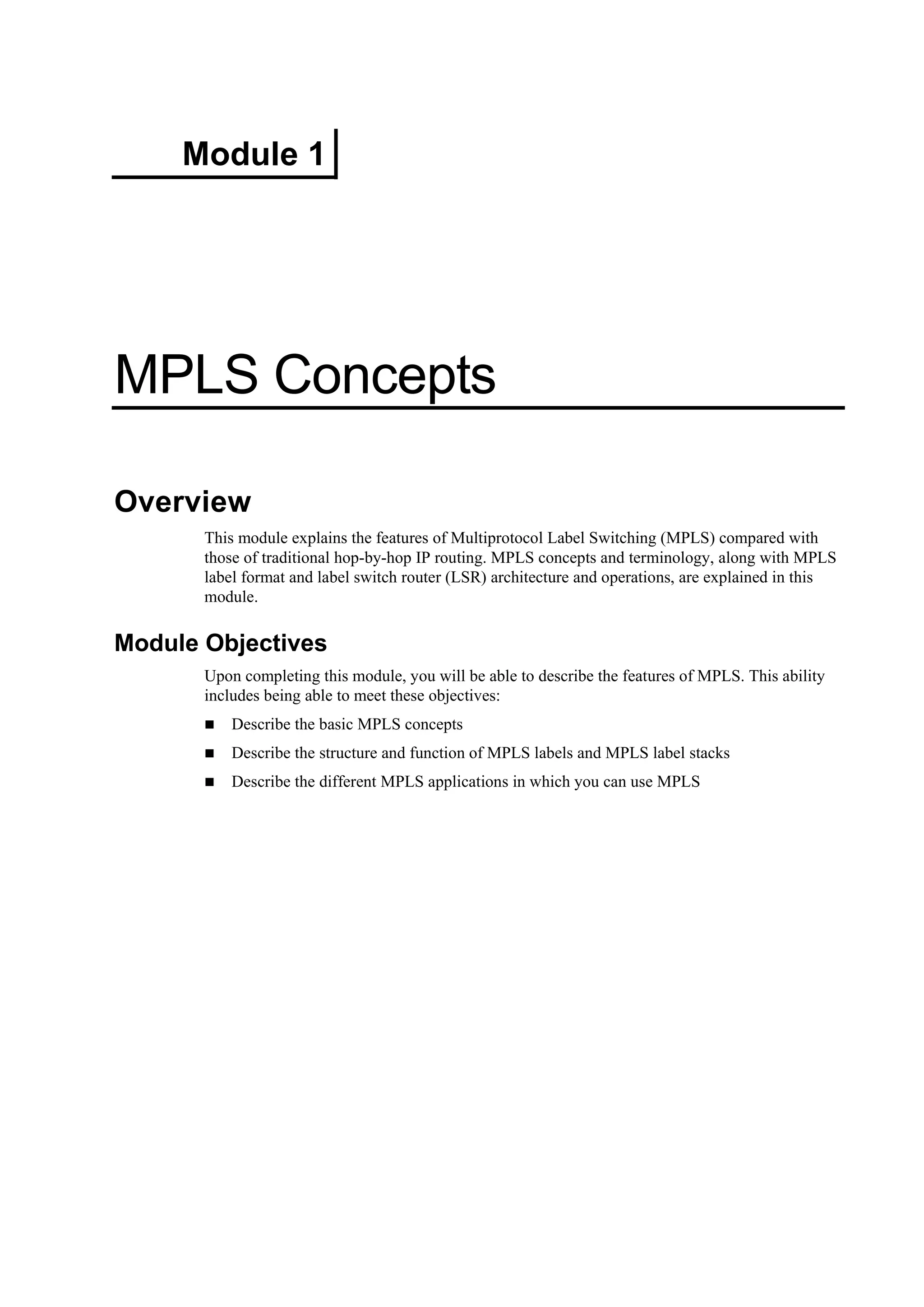 Module 1
MPLS Concepts
Overview
This module explains the features of Multiprotocol Label Switching (MPLS) compared with
those of traditional hop-by-hop IP routing. MPLS concepts and terminology, along with MPLS
label format and label switch router (LSR) architecture and operations, are explained in this
module.
Module Objectives
Upon completing this module, you will be able to describe the features of MPLS. This ability
includes being able to meet these objectives:
Describe the basic MPLS concepts
Describe the structure and function of MPLS labels and MPLS label stacks
Describe the different MPLS applications in which you can use MPLS
 