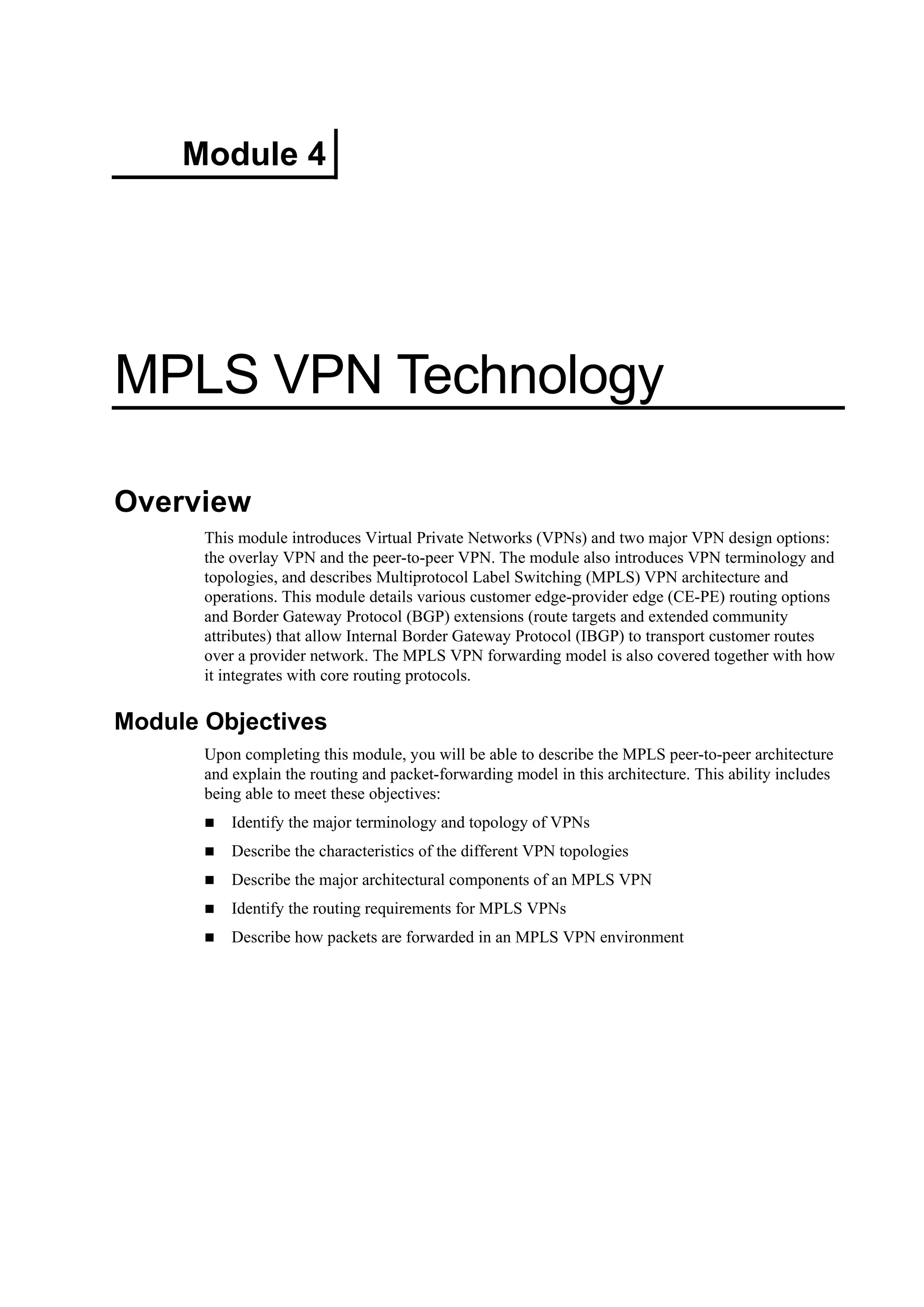 Module 4
MPLS VPN Technology
Overview
This module introduces Virtual Private Networks (VPNs) and two major VPN design options:
the overlay VPN and the peer-to-peer VPN. The module also introduces VPN terminology and
topologies, and describes Multiprotocol Label Switching (MPLS) VPN architecture and
operations. This module details various customer edge-provider edge (CE-PE) routing options
and Border Gateway Protocol (BGP) extensions (route targets and extended community
attributes) that allow Internal Border Gateway Protocol (IBGP) to transport customer routes
over a provider network. The MPLS VPN forwarding model is also covered together with how
it integrates with core routing protocols.
Module Objectives
Upon completing this module, you will be able to describe the MPLS peer-to-peer architecture
and explain the routing and packet-forwarding model in this architecture. This ability includes
being able to meet these objectives:
Identify the major terminology and topology of VPNs
Describe the characteristics of the different VPN topologies
Describe the major architectural components of an MPLS VPN
Identify the routing requirements for MPLS VPNs
Describe how packets are forwarded in an MPLS VPN environment
 