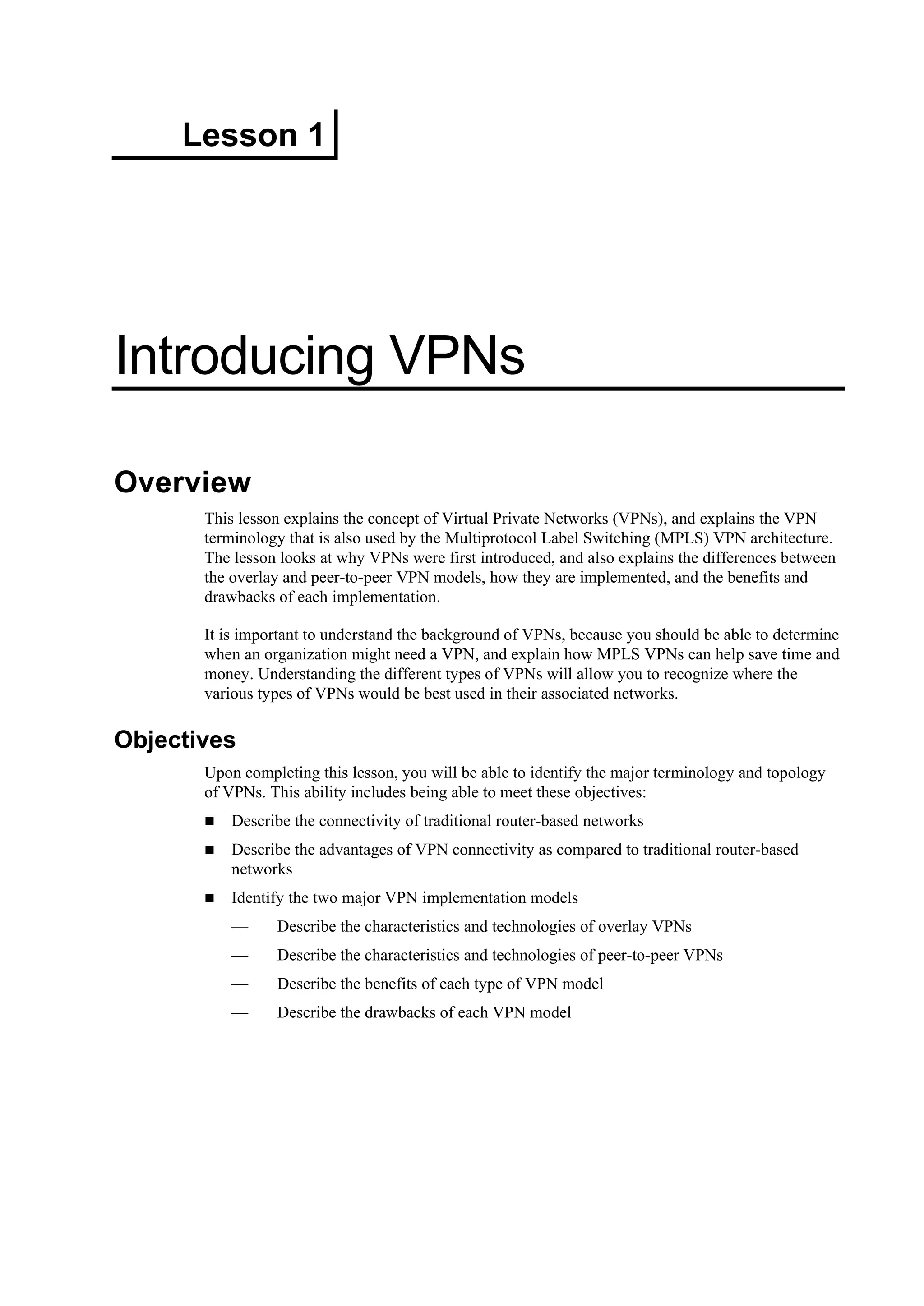 Lesson 1
Introducing VPNs
Overview
This lesson explains the concept of Virtual Private Networks (VPNs), and explains the VPN
terminology that is also used by the Multiprotocol Label Switching (MPLS) VPN architecture.
The lesson looks at why VPNs were first introduced, and also explains the differences between
the overlay and peer-to-peer VPN models, how they are implemented, and the benefits and
drawbacks of each implementation.
It is important to understand the background of VPNs, because you should be able to determine
when an organization might need a VPN, and explain how MPLS VPNs can help save time and
money. Understanding the different types of VPNs will allow you to recognize where the
various types of VPNs would be best used in their associated networks.
Objectives
Upon completing this lesson, you will be able to identify the major terminology and topology
of VPNs. This ability includes being able to meet these objectives:
Describe the connectivity of traditional router-based networks
Describe the advantages of VPN connectivity as compared to traditional router-based
networks
Identify the two major VPN implementation models
— Describe the characteristics and technologies of overlay VPNs
— Describe the characteristics and technologies of peer-to-peer VPNs
— Describe the benefits of each type of VPN model
— Describe the drawbacks of each VPN model
 