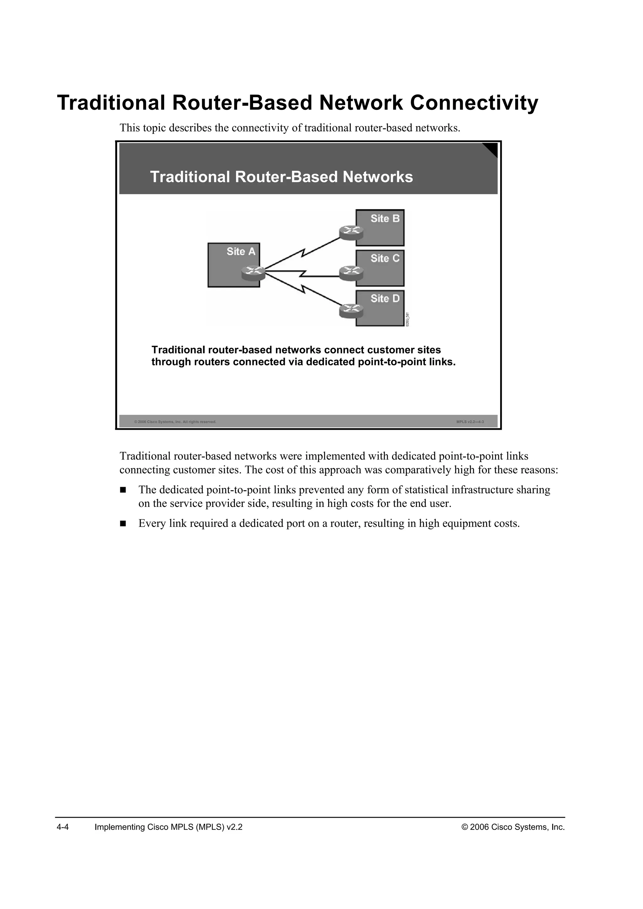 4-4 Implementing Cisco MPLS (MPLS) v2.2 © 2006 Cisco Systems, Inc.
Traditional Router-Based Network Connectivity
This topic describes the connectivity of traditional router-based networks.
© 2006 Cisco Systems, Inc. All rights reserved. MPLS v2.2—4-3
Traditional Router-Based Networks
Traditional router-based networks connect customer sites
through routers connected via dedicated point-to-point links.
Traditional router-based networks were implemented with dedicated point-to-point links
connecting customer sites. The cost of this approach was comparatively high for these reasons:
The dedicated point-to-point links prevented any form of statistical infrastructure sharing
on the service provider side, resulting in high costs for the end user.
Every link required a dedicated port on a router, resulting in high equipment costs.
 