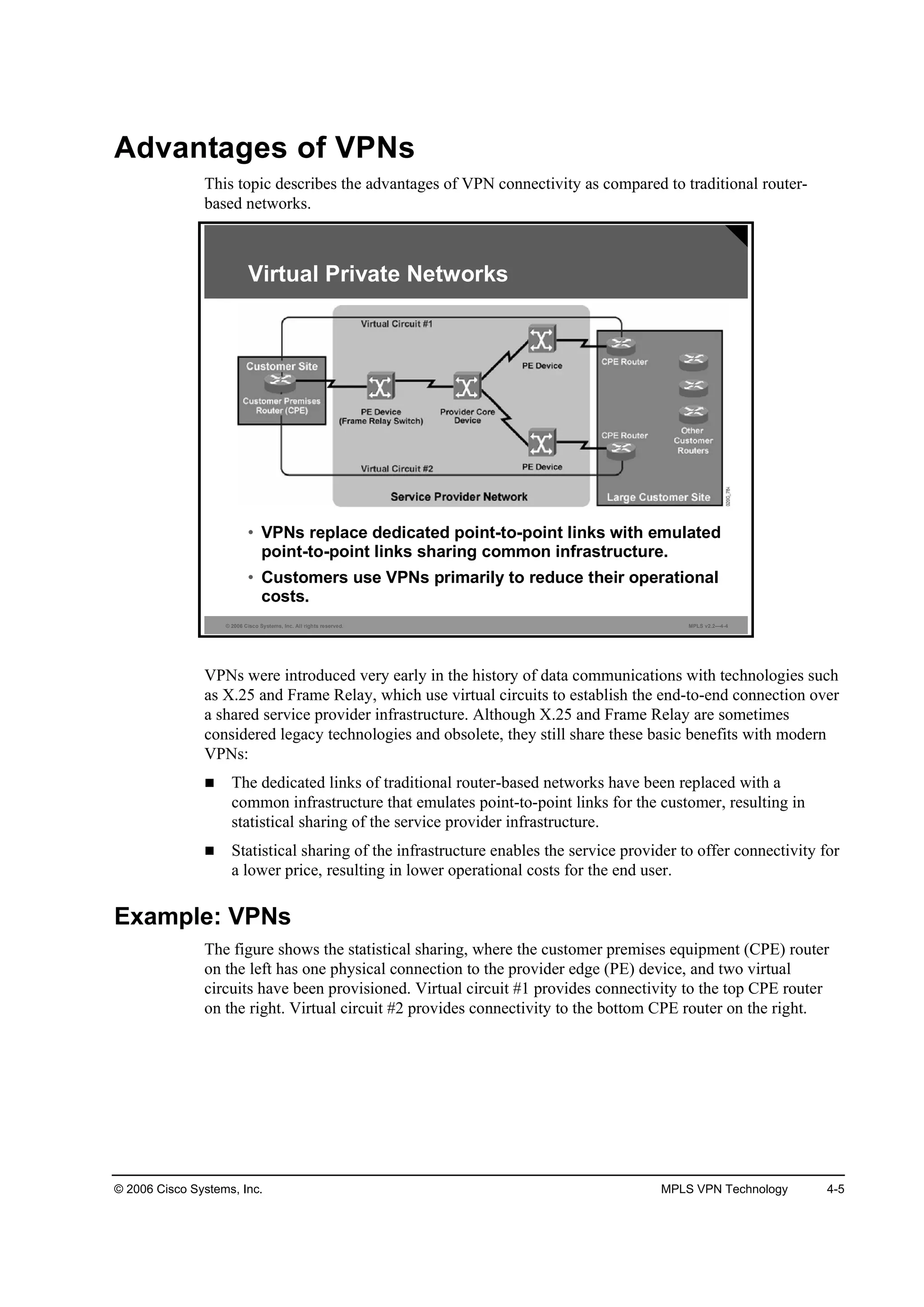 © 2006 Cisco Systems, Inc. MPLS VPN Technology 4-5
Advantages of VPNs
This topic describes the advantages of VPN connectivity as compared to traditional router-
based networks.
© 2006 Cisco Systems, Inc. All rights reserved. MPLS v2.2—4-4
Virtual Private Networks
• VPNs replace dedicated point-to-point links with emulated
point-to-point links sharing common infrastructure.
• Customers use VPNs primarily to reduce their operational
costs.
VPNs were introduced very early in the history of data communications with technologies such
as X.25 and Frame Relay, which use virtual circuits to establish the end-to-end connection over
a shared service provider infrastructure. Although X.25 and Frame Relay are sometimes
considered legacy technologies and obsolete, they still share these basic benefits with modern
VPNs:
The dedicated links of traditional router-based networks have been replaced with a
common infrastructure that emulates point-to-point links for the customer, resulting in
statistical sharing of the service provider infrastructure.
Statistical sharing of the infrastructure enables the service provider to offer connectivity for
a lower price, resulting in lower operational costs for the end user.
Example: VPNs
The figure shows the statistical sharing, where the customer premises equipment (CPE) router
on the left has one physical connection to the provider edge (PE) device, and two virtual
circuits have been provisioned. Virtual circuit #1 provides connectivity to the top CPE router
on the right. Virtual circuit #2 provides connectivity to the bottom CPE router on the right.
 