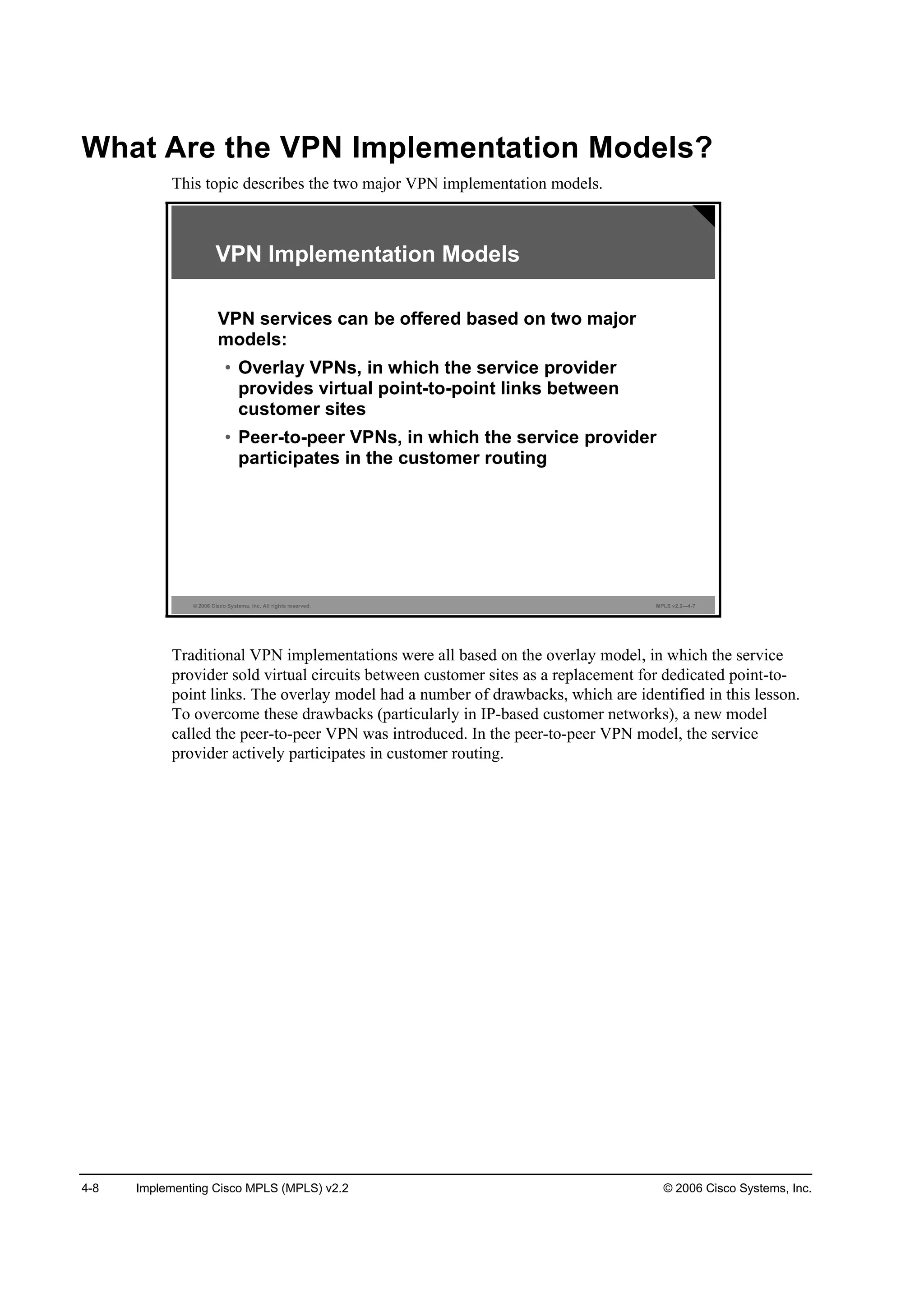 4-8 Implementing Cisco MPLS (MPLS) v2.2 © 2006 Cisco Systems, Inc.
What Are the VPN Implementation Models?
This topic describes the two major VPN implementation models.
© 2006 Cisco Systems, Inc. All rights reserved. MPLS v2.2—4-7
VPN Implementation Models
VPN services can be offered based on two major
models:
• Overlay VPNs, in which the service provider
provides virtual point-to-point links between
customer sites
• Peer-to-peer VPNs, in which the service provider
participates in the customer routing
Traditional VPN implementations were all based on the overlay model, in which the service
provider sold virtual circuits between customer sites as a replacement for dedicated point-to-
point links. The overlay model had a number of drawbacks, which are identified in this lesson.
To overcome these drawbacks (particularly in IP-based customer networks), a new model
called the peer-to-peer VPN was introduced. In the peer-to-peer VPN model, the service
provider actively participates in customer routing.
 