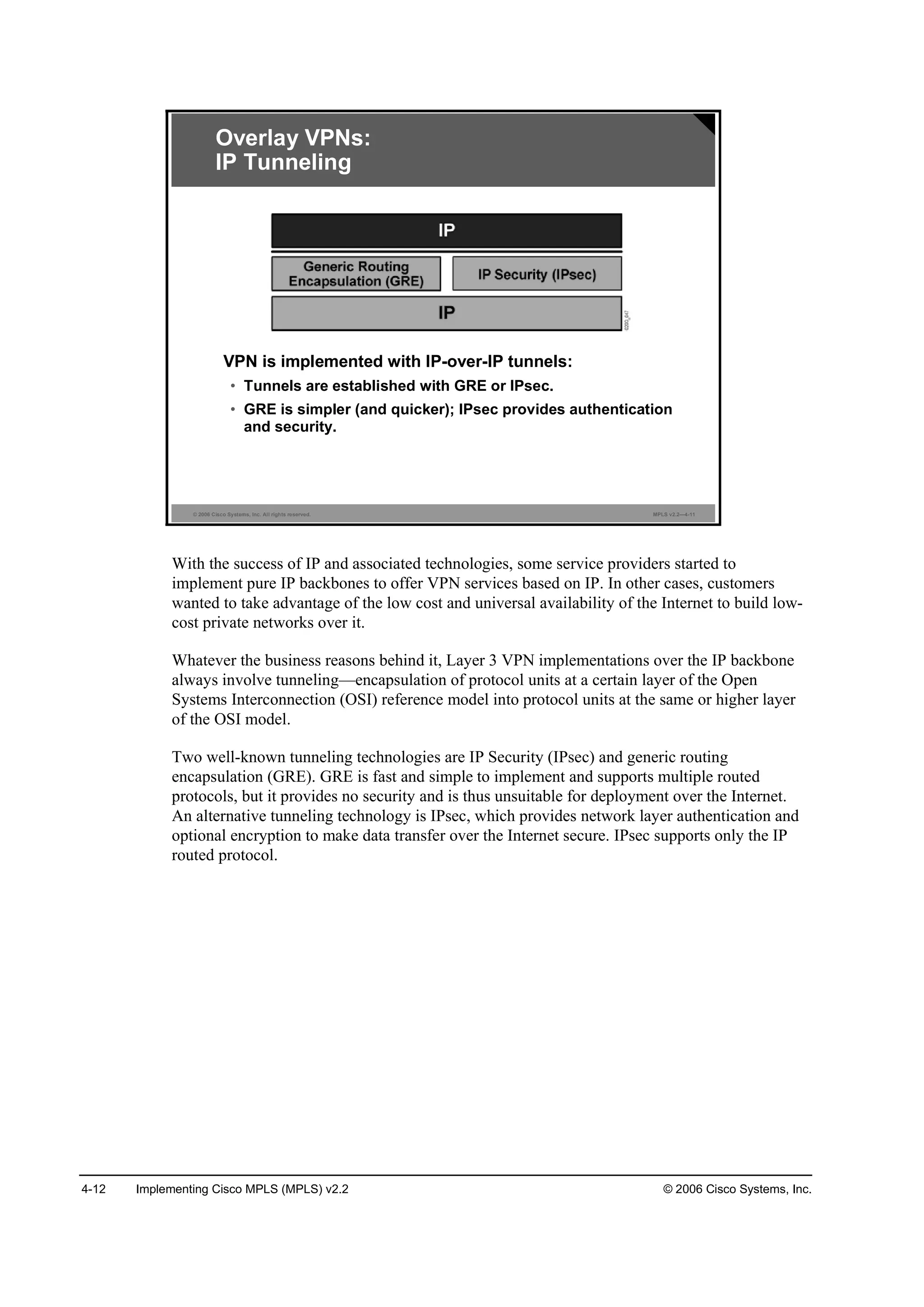 4-12 Implementing Cisco MPLS (MPLS) v2.2 © 2006 Cisco Systems, Inc.
© 2006 Cisco Systems, Inc. All rights reserved. MPLS v2.2—4-11
Overlay VPNs:
IP Tunneling
VPN is implemented with IP-over-IP tunnels:
• Tunnels are established with GRE or IPsec.
• GRE is simpler (and quicker); IPsec provides authentication
and security.
With the success of IP and associated technologies, some service providers started to
implement pure IP backbones to offer VPN services based on IP. In other cases, customers
wanted to take advantage of the low cost and universal availability of the Internet to build low-
cost private networks over it.
Whatever the business reasons behind it, Layer 3 VPN implementations over the IP backbone
always involve tunneling—encapsulation of protocol units at a certain layer of the Open
Systems Interconnection (OSI) reference model into protocol units at the same or higher layer
of the OSI model.
Two well-known tunneling technologies are IP Security (IPsec) and generic routing
encapsulation (GRE). GRE is fast and simple to implement and supports multiple routed
protocols, but it provides no security and is thus unsuitable for deployment over the Internet.
An alternative tunneling technology is IPsec, which provides network layer authentication and
optional encryption to make data transfer over the Internet secure. IPsec supports only the IP
routed protocol.
 
