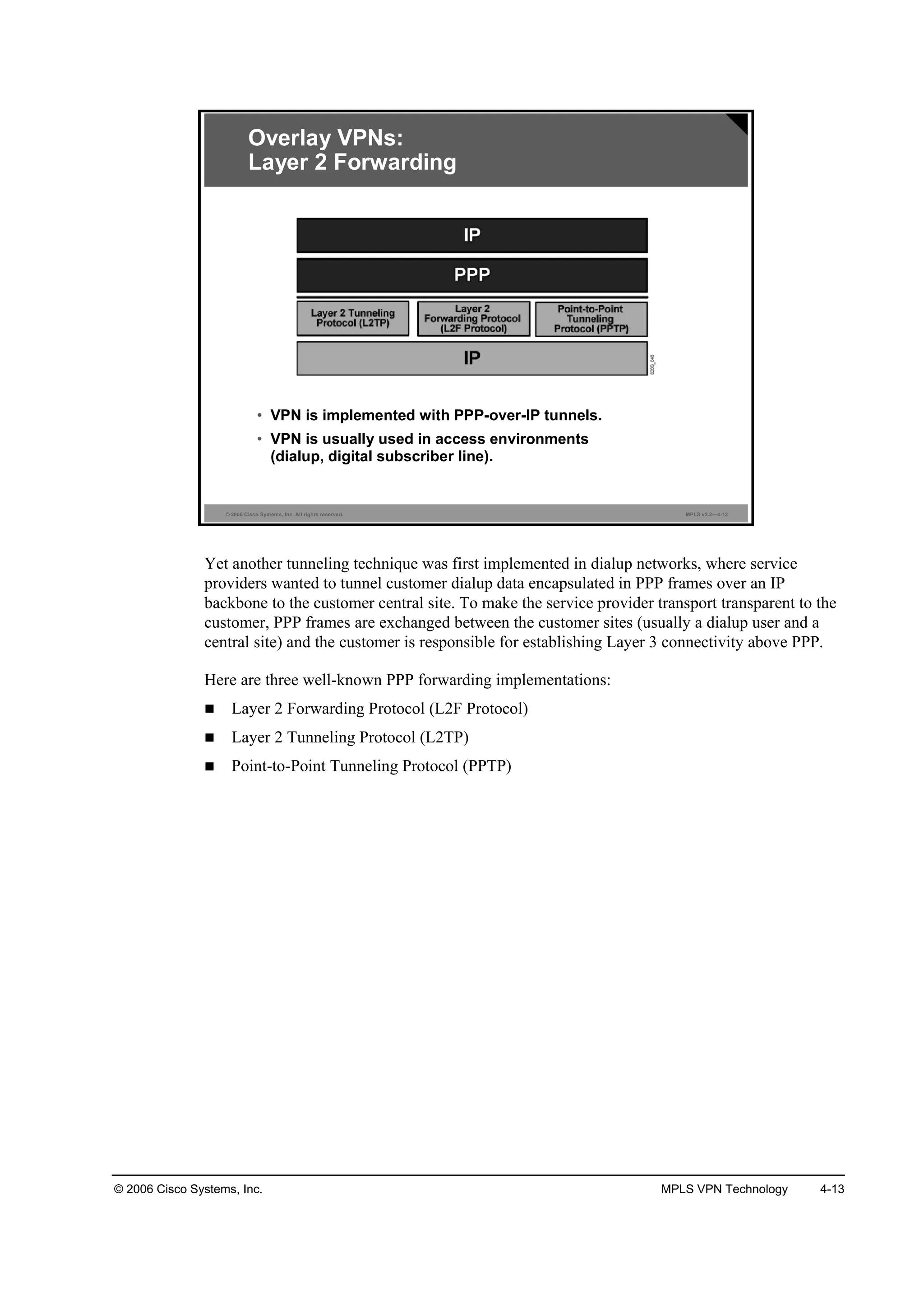 © 2006 Cisco Systems, Inc. MPLS VPN Technology 4-13
© 2006 Cisco Systems, Inc. All rights reserved. MPLS v2.2—4-12
Overlay VPNs:
Layer 2 Forwarding
• VPN is implemented with PPP-over-IP tunnels.
• VPN is usually used in access environments
(dialup, digital subscriber line).
Yet another tunneling technique was first implemented in dialup networks, where service
providers wanted to tunnel customer dialup data encapsulated in PPP frames over an IP
backbone to the customer central site. To make the service provider transport transparent to the
customer, PPP frames are exchanged between the customer sites (usually a dialup user and a
central site) and the customer is responsible for establishing Layer 3 connectivity above PPP.
Here are three well-known PPP forwarding implementations:
Layer 2 Forwarding Protocol (L2F Protocol)
Layer 2 Tunneling Protocol (L2TP)
Point-to-Point Tunneling Protocol (PPTP)
 
