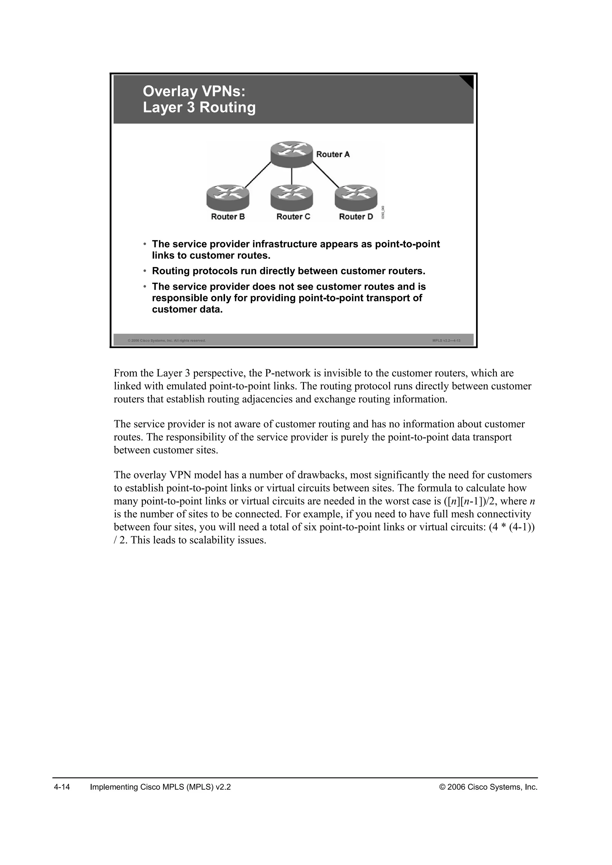 4-14 Implementing Cisco MPLS (MPLS) v2.2 © 2006 Cisco Systems, Inc.
© 2006 Cisco Systems, Inc. All rights reserved. MPLS v2.2—4-13
Overlay VPNs:
Layer 3 Routing
• The service provider infrastructure appears as point-to-point
links to customer routes.
• Routing protocols run directly between customer routers.
• The service provider does not see customer routes and is
responsible only for providing point-to-point transport of
customer data.
From the Layer 3 perspective, the P-network is invisible to the customer routers, which are
linked with emulated point-to-point links. The routing protocol runs directly between customer
routers that establish routing adjacencies and exchange routing information.
The service provider is not aware of customer routing and has no information about customer
routes. The responsibility of the service provider is purely the point-to-point data transport
between customer sites.
The overlay VPN model has a number of drawbacks, most significantly the need for customers
to establish point-to-point links or virtual circuits between sites. The formula to calculate how
many point-to-point links or virtual circuits are needed in the worst case is ([n][n-1])/2, where n
is the number of sites to be connected. For example, if you need to have full mesh connectivity
between four sites, you will need a total of six point-to-point links or virtual circuits: (4 * (4-1))
/ 2. This leads to scalability issues.
 