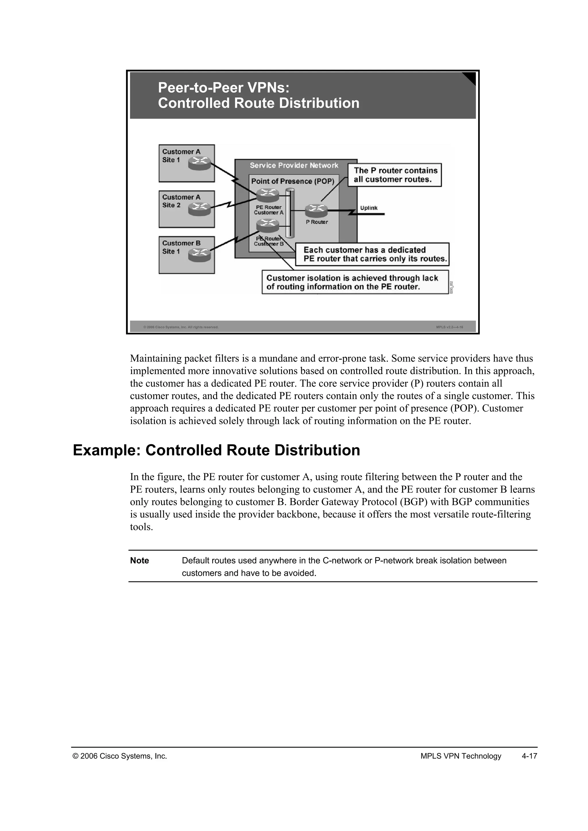 © 2006 Cisco Systems, Inc. MPLS VPN Technology 4-17
© 2006 Cisco Systems, Inc. All rights reserved. MPLS v2.2—4-16
Peer-to-Peer VPNs:
Controlled Route Distribution
Maintaining packet filters is a mundane and error-prone task. Some service providers have thus
implemented more innovative solutions based on controlled route distribution. In this approach,
the customer has a dedicated PE router. The core service provider (P) routers contain all
customer routes, and the dedicated PE routers contain only the routes of a single customer. This
approach requires a dedicated PE router per customer per point of presence (POP). Customer
isolation is achieved solely through lack of routing information on the PE router.
Example: Controlled Route Distribution
In the figure, the PE router for customer A, using route filtering between the P router and the
PE routers, learns only routes belonging to customer A, and the PE router for customer B learns
only routes belonging to customer B. Border Gateway Protocol (BGP) with BGP communities
is usually used inside the provider backbone, because it offers the most versatile route-filtering
tools.
Note Default routes used anywhere in the C-network or P-network break isolation between
customers and have to be avoided.
 