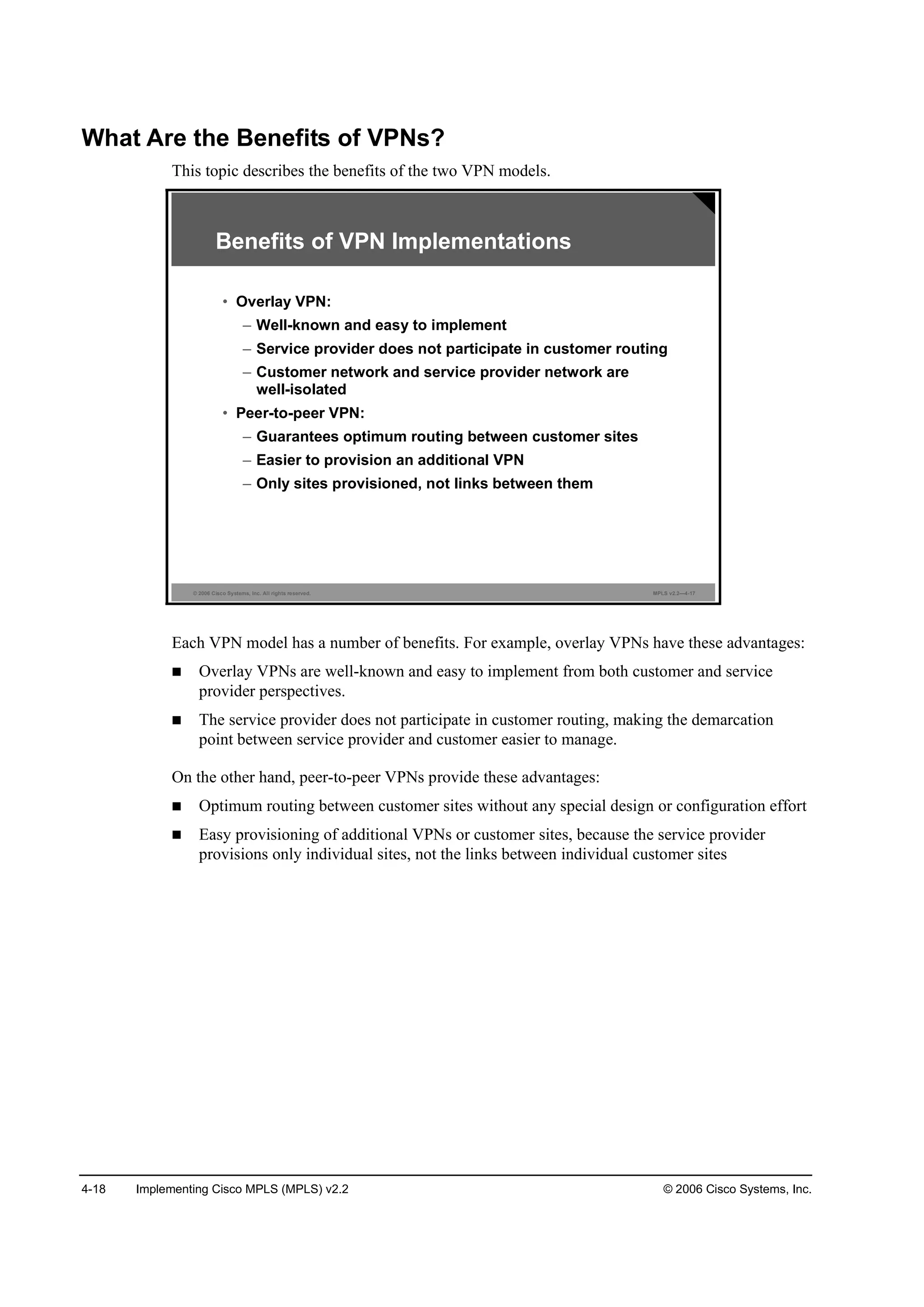 4-18 Implementing Cisco MPLS (MPLS) v2.2 © 2006 Cisco Systems, Inc.
What Are the Benefits of VPNs?
This topic describes the benefits of the two VPN models.
© 2006 Cisco Systems, Inc. All rights reserved. MPLS v2.2—4-17
Benefits of VPN Implementations
• Overlay VPN:
– Well-known and easy to implement
– Service provider does not participate in customer routing
– Customer network and service provider network are
well-isolated
• Peer-to-peer VPN:
– Guarantees optimum routing between customer sites
– Easier to provision an additional VPN
– Only sites provisioned, not links between them
Each VPN model has a number of benefits. For example, overlay VPNs have these advantages:
Overlay VPNs are well-known and easy to implement from both customer and service
provider perspectives.
The service provider does not participate in customer routing, making the demarcation
point between service provider and customer easier to manage.
On the other hand, peer-to-peer VPNs provide these advantages:
Optimum routing between customer sites without any special design or configuration effort
Easy provisioning of additional VPNs or customer sites, because the service provider
provisions only individual sites, not the links between individual customer sites
 