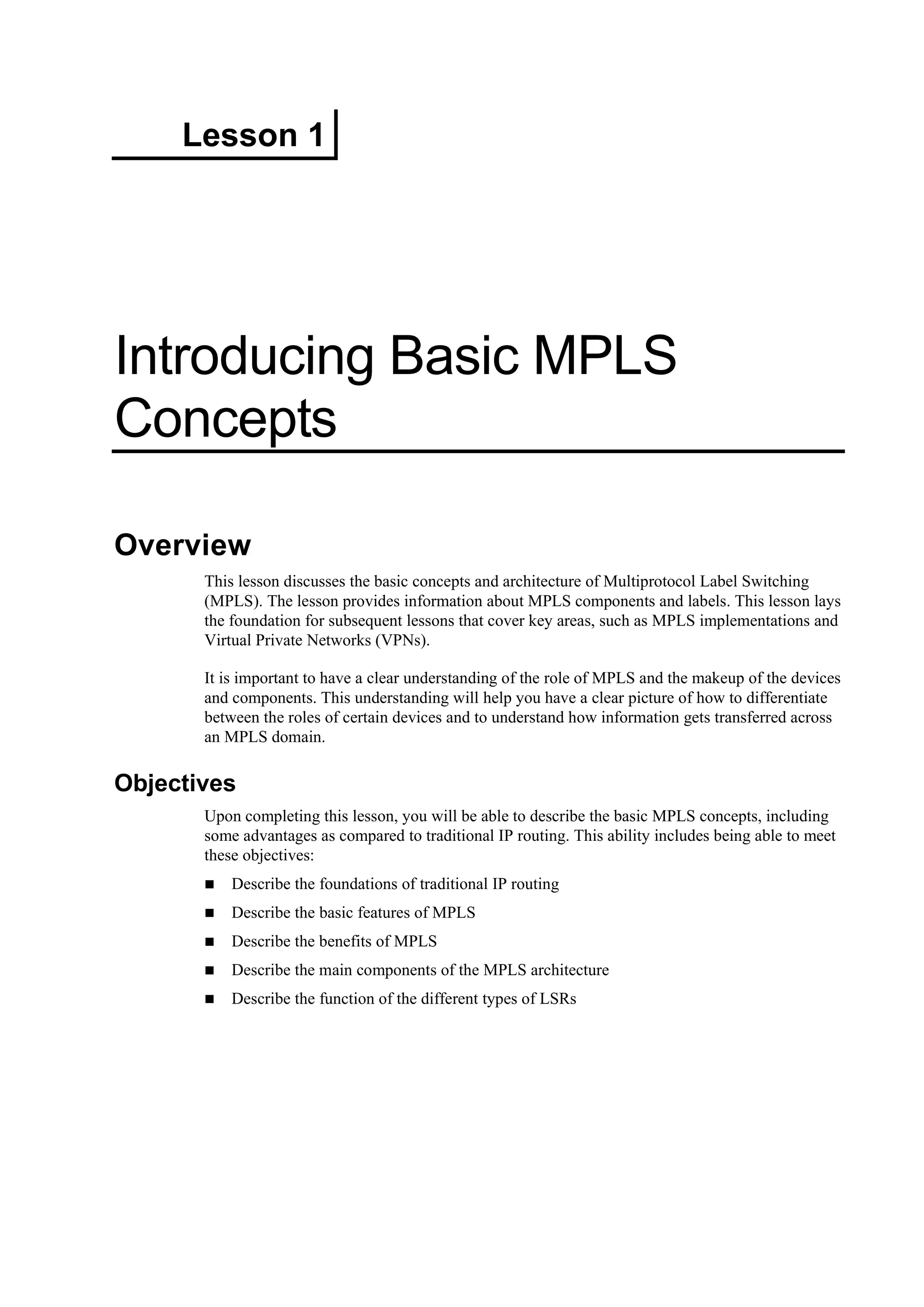 Lesson 1
Introducing Basic MPLS
Concepts
Overview
This lesson discusses the basic concepts and architecture of Multiprotocol Label Switching
(MPLS). The lesson provides information about MPLS components and labels. This lesson lays
the foundation for subsequent lessons that cover key areas, such as MPLS implementations and
Virtual Private Networks (VPNs).
It is important to have a clear understanding of the role of MPLS and the makeup of the devices
and components. This understanding will help you have a clear picture of how to differentiate
between the roles of certain devices and to understand how information gets transferred across
an MPLS domain.
Objectives
Upon completing this lesson, you will be able to describe the basic MPLS concepts, including
some advantages as compared to traditional IP routing. This ability includes being able to meet
these objectives:
Describe the foundations of traditional IP routing
Describe the basic features of MPLS
Describe the benefits of MPLS
Describe the main components of the MPLS architecture
Describe the function of the different types of LSRs
 