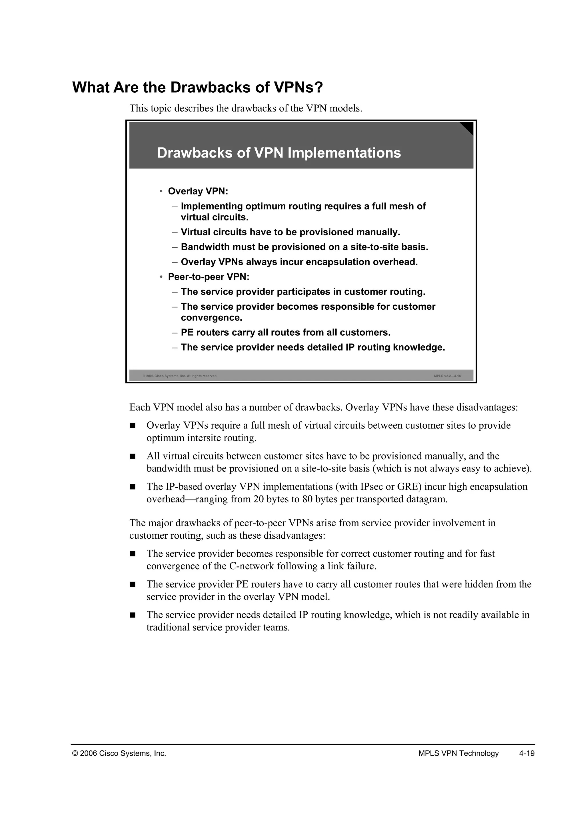 © 2006 Cisco Systems, Inc. MPLS VPN Technology 4-19
What Are the Drawbacks of VPNs?
This topic describes the drawbacks of the VPN models.
© 2006 Cisco Systems, Inc. All rights reserved. MPLS v2.2—4-18
Drawbacks of VPN Implementations
• Overlay VPN:
– Implementing optimum routing requires a full mesh of
virtual circuits.
– Virtual circuits have to be provisioned manually.
– Bandwidth must be provisioned on a site-to-site basis.
– Overlay VPNs always incur encapsulation overhead.
• Peer-to-peer VPN:
– The service provider participates in customer routing.
– The service provider becomes responsible for customer
convergence.
– PE routers carry all routes from all customers.
– The service provider needs detailed IP routing knowledge.
Each VPN model also has a number of drawbacks. Overlay VPNs have these disadvantages:
Overlay VPNs require a full mesh of virtual circuits between customer sites to provide
optimum intersite routing.
All virtual circuits between customer sites have to be provisioned manually, and the
bandwidth must be provisioned on a site-to-site basis (which is not always easy to achieve).
The IP-based overlay VPN implementations (with IPsec or GRE) incur high encapsulation
overhead—ranging from 20 bytes to 80 bytes per transported datagram.
The major drawbacks of peer-to-peer VPNs arise from service provider involvement in
customer routing, such as these disadvantages:
The service provider becomes responsible for correct customer routing and for fast
convergence of the C-network following a link failure.
The service provider PE routers have to carry all customer routes that were hidden from the
service provider in the overlay VPN model.
The service provider needs detailed IP routing knowledge, which is not readily available in
traditional service provider teams.
 