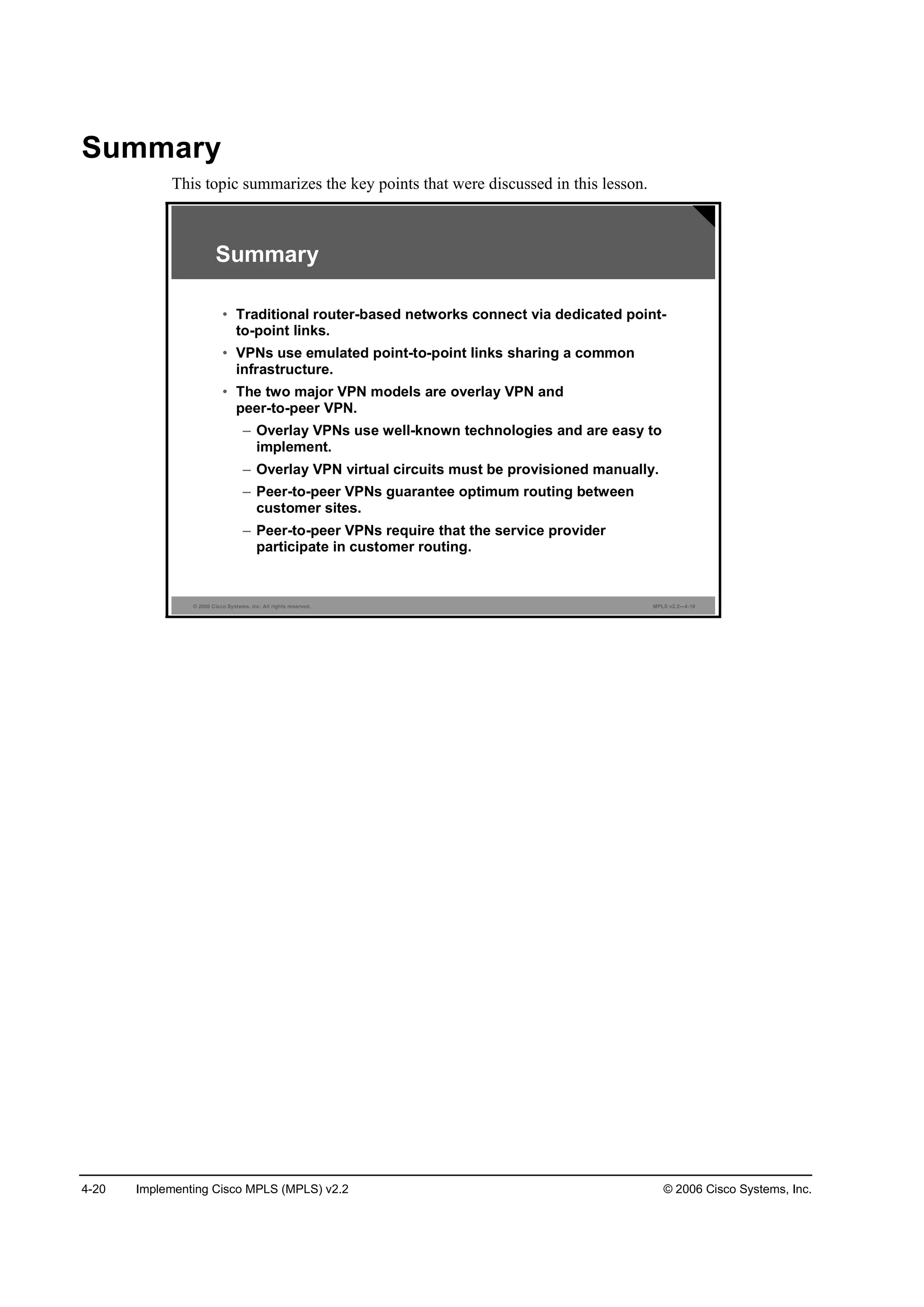 4-20 Implementing Cisco MPLS (MPLS) v2.2 © 2006 Cisco Systems, Inc.
Summary
This topic summarizes the key points that were discussed in this lesson.
© 2006 Cisco Systems, Inc. All rights reserved. MPLS v2.2—4-19
Summary
• Traditional router-based networks connect via dedicated point-
to-point links.
• VPNs use emulated point-to-point links sharing a common
infrastructure.
• The two major VPN models are overlay VPN and
peer-to-peer VPN.
– Overlay VPNs use well-known technologies and are easy to
implement.
– Overlay VPN virtual circuits must be provisioned manually.
– Peer-to-peer VPNs guarantee optimum routing between
customer sites.
– Peer-to-peer VPNs require that the service provider
participate in customer routing.
 