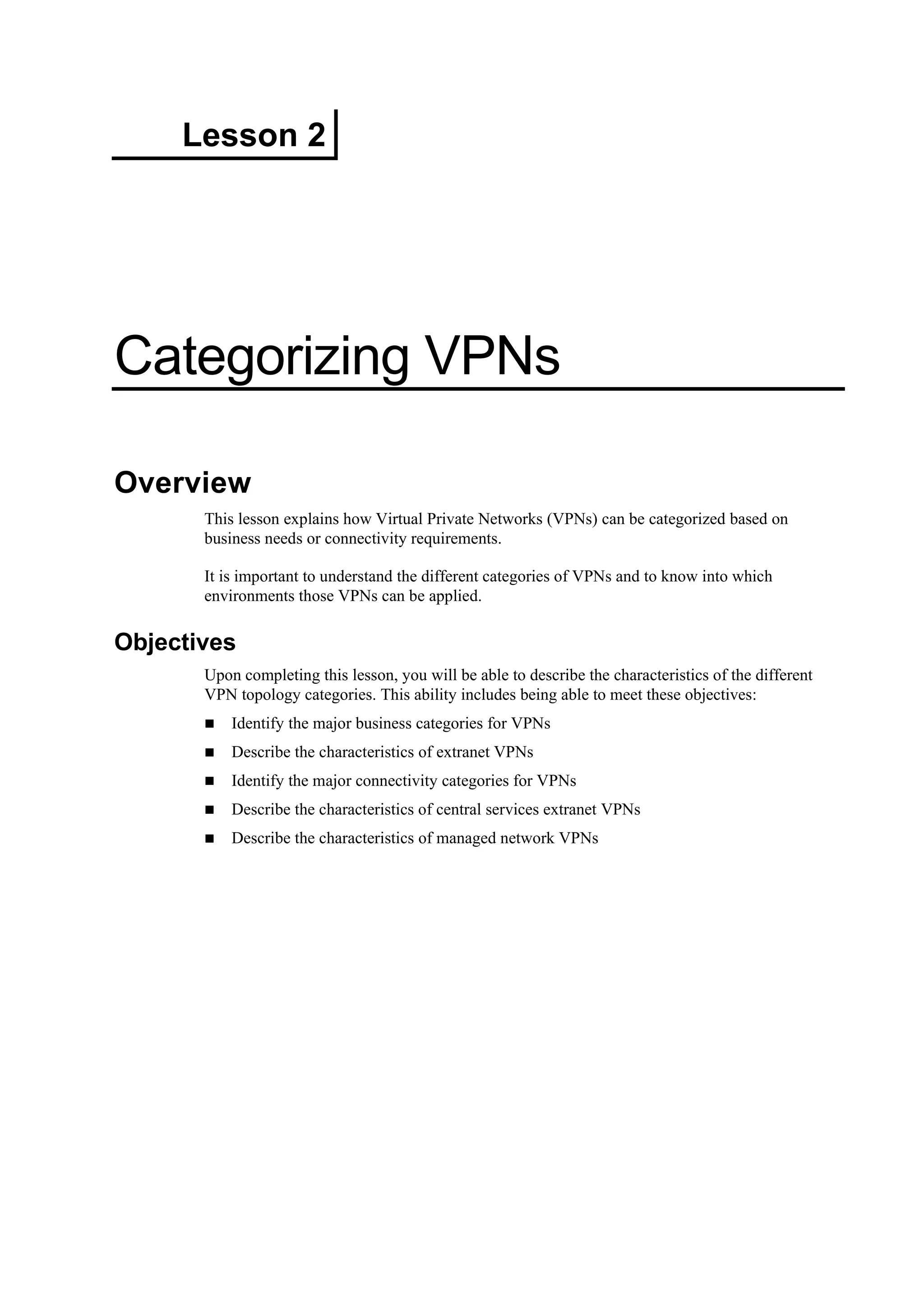 Lesson 2
Categorizing VPNs
Overview
This lesson explains how Virtual Private Networks (VPNs) can be categorized based on
business needs or connectivity requirements.
It is important to understand the different categories of VPNs and to know into which
environments those VPNs can be applied.
Objectives
Upon completing this lesson, you will be able to describe the characteristics of the different
VPN topology categories. This ability includes being able to meet these objectives:
Identify the major business categories for VPNs
Describe the characteristics of extranet VPNs
Identify the major connectivity categories for VPNs
Describe the characteristics of central services extranet VPNs
Describe the characteristics of managed network VPNs
 