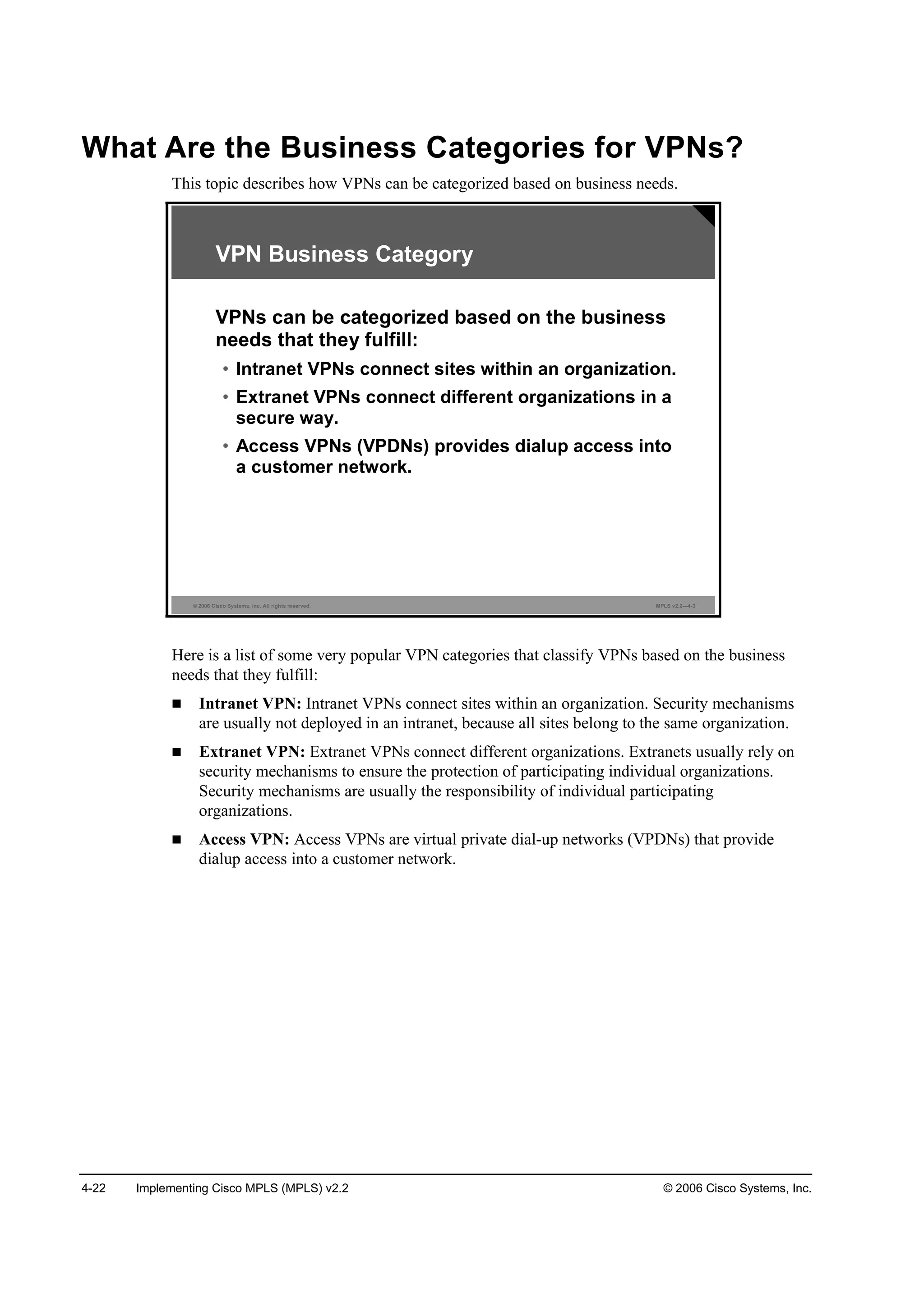 4-22 Implementing Cisco MPLS (MPLS) v2.2 © 2006 Cisco Systems, Inc.
What Are the Business Categories for VPNs?
This topic describes how VPNs can be categorized based on business needs.
© 2006 Cisco Systems, Inc. All rights reserved. MPLS v2.2—4-3
VPN Business Category
VPNs can be categorized based on the business
needs that they fulfill:
• Intranet VPNs connect sites within an organization.
• Extranet VPNs connect different organizations in a
secure way.
• Access VPNs (VPDNs) provides dialup access into
a customer network.
Here is a list of some very popular VPN categories that classify VPNs based on the business
needs that they fulfill:
Intranet VPN: Intranet VPNs connect sites within an organization. Security mechanisms
are usually not deployed in an intranet, because all sites belong to the same organization.
Extranet VPN: Extranet VPNs connect different organizations. Extranets usually rely on
security mechanisms to ensure the protection of participating individual organizations.
Security mechanisms are usually the responsibility of individual participating
organizations.
Access VPN: Access VPNs are virtual private dial-up networks (VPDNs) that provide
dialup access into a customer network.
 