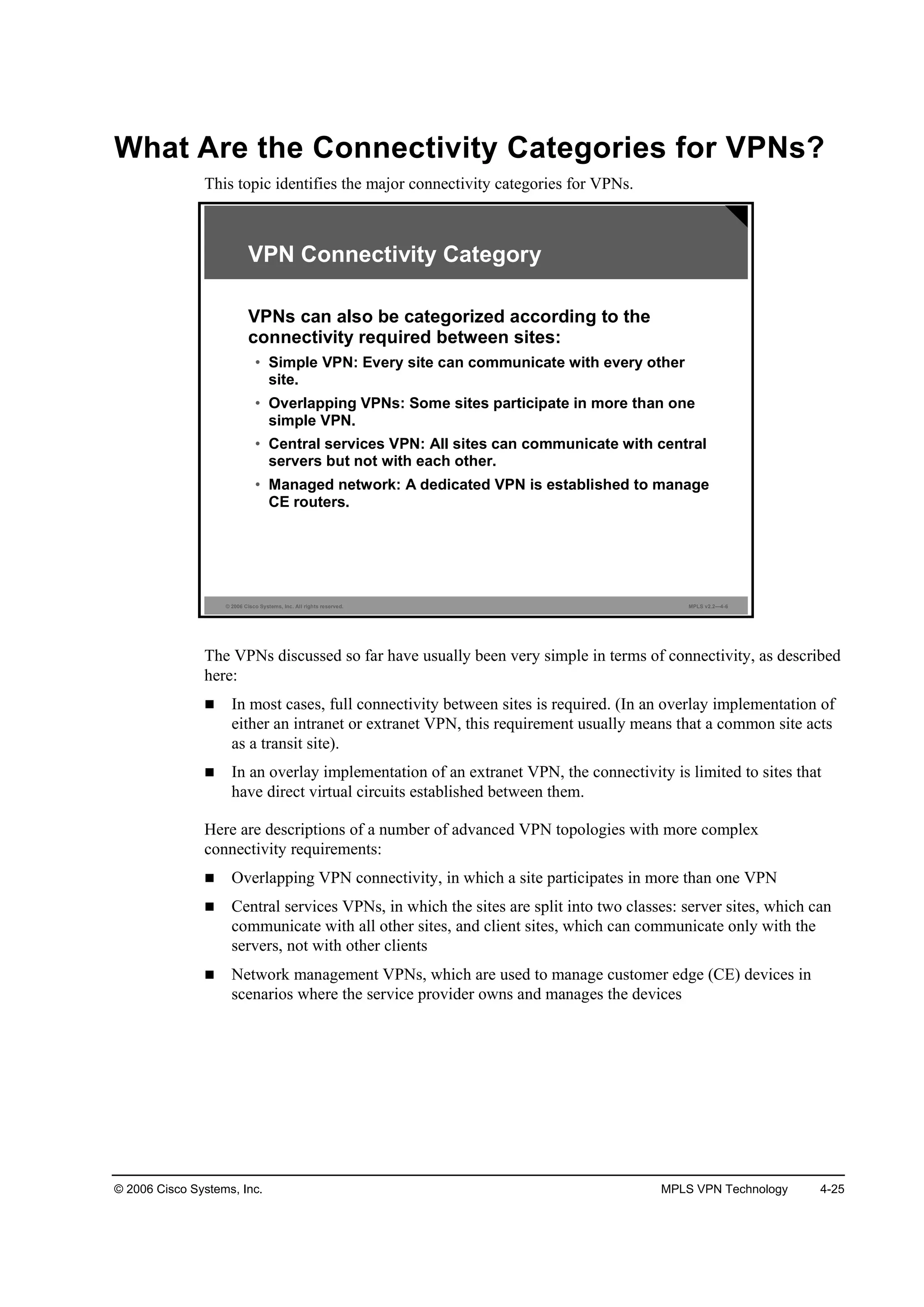 © 2006 Cisco Systems, Inc. MPLS VPN Technology 4-25
What Are the Connectivity Categories for VPNs?
This topic identifies the major connectivity categories for VPNs.
© 2006 Cisco Systems, Inc. All rights reserved. MPLS v2.2—4-6
VPN Connectivity Category
VPNs can also be categorized according to the
connectivity required between sites:
• Simple VPN: Every site can communicate with every other
site.
• Overlapping VPNs: Some sites participate in more than one
simple VPN.
• Central services VPN: All sites can communicate with central
servers but not with each other.
• Managed network: A dedicated VPN is established to manage
CE routers.
The VPNs discussed so far have usually been very simple in terms of connectivity, as described
here:
In most cases, full connectivity between sites is required. (In an overlay implementation of
either an intranet or extranet VPN, this requirement usually means that a common site acts
as a transit site).
In an overlay implementation of an extranet VPN, the connectivity is limited to sites that
have direct virtual circuits established between them.
Here are descriptions of a number of advanced VPN topologies with more complex
connectivity requirements:
Overlapping VPN connectivity, in which a site participates in more than one VPN
Central services VPNs, in which the sites are split into two classes: server sites, which can
communicate with all other sites, and client sites, which can communicate only with the
servers, not with other clients
Network management VPNs, which are used to manage customer edge (CE) devices in
scenarios where the service provider owns and manages the devices
 