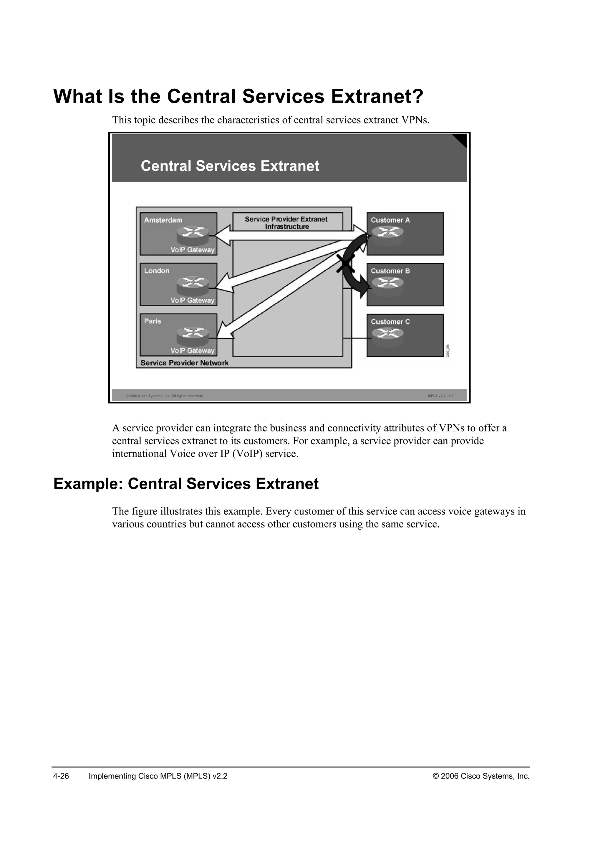4-26 Implementing Cisco MPLS (MPLS) v2.2 © 2006 Cisco Systems, Inc.
What Is the Central Services Extranet?
This topic describes the characteristics of central services extranet VPNs.
© 2006 Cisco Systems, Inc. All rights reserved. MPLS v2.2—4-7
Central Services Extranet
A service provider can integrate the business and connectivity attributes of VPNs to offer a
central services extranet to its customers. For example, a service provider can provide
international Voice over IP (VoIP) service.
Example: Central Services Extranet
The figure illustrates this example. Every customer of this service can access voice gateways in
various countries but cannot access other customers using the same service.
 