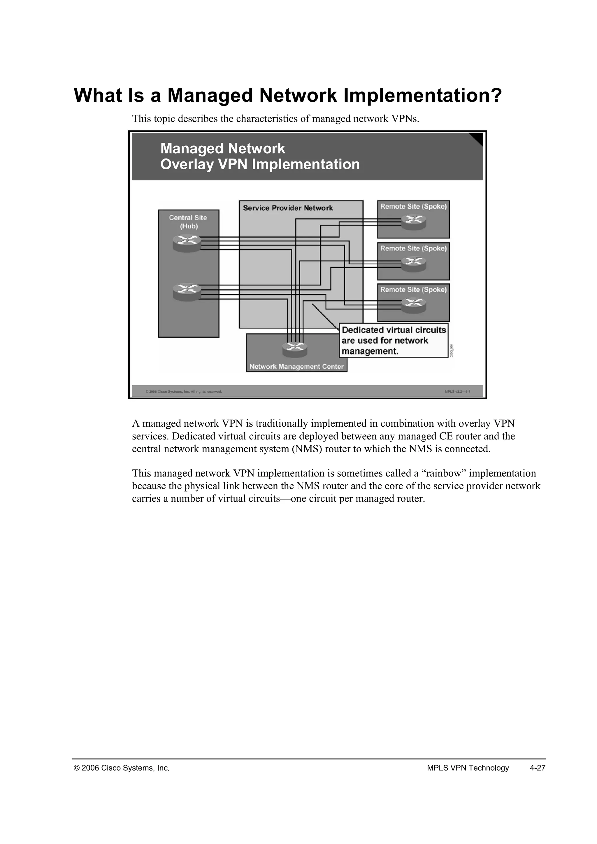 © 2006 Cisco Systems, Inc. MPLS VPN Technology 4-27
What Is a Managed Network Implementation?
This topic describes the characteristics of managed network VPNs.
© 2006 Cisco Systems, Inc. All rights reserved. MPLS v2.2—4-8
Managed Network
Overlay VPN Implementation
A managed network VPN is traditionally implemented in combination with overlay VPN
services. Dedicated virtual circuits are deployed between any managed CE router and the
central network management system (NMS) router to which the NMS is connected.
This managed network VPN implementation is sometimes called a “rainbow” implementation
because the physical link between the NMS router and the core of the service provider network
carries a number of virtual circuits—one circuit per managed router.
 