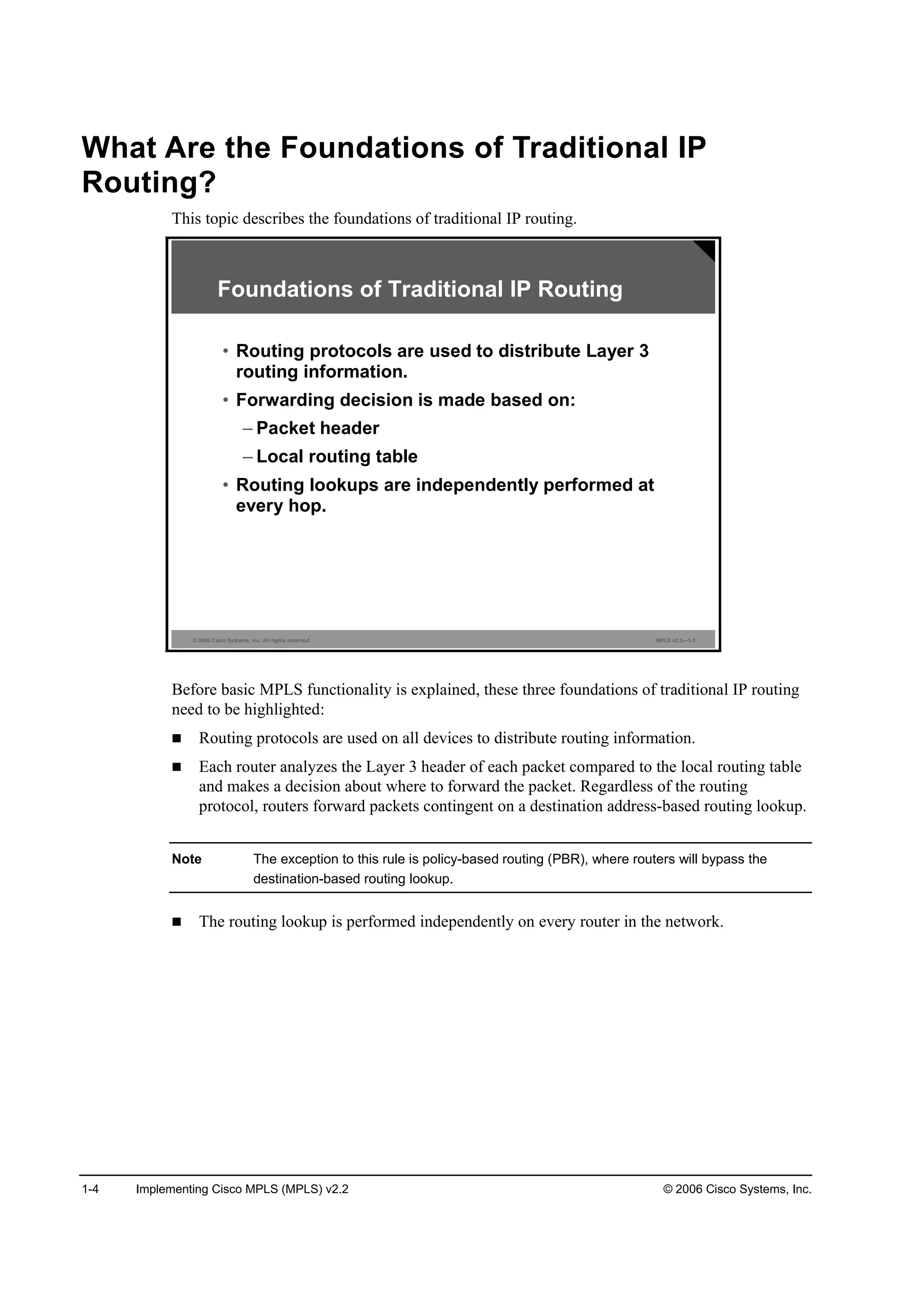 1-4 Implementing Cisco MPLS (MPLS) v2.2 © 2006 Cisco Systems, Inc.
What Are the Foundations of Traditional IP
Routing?
This topic describes the foundations of traditional IP routing.
© 2006 Cisco Systems, Inc. All rights reserved. MPLS v2.2—1-3
Foundations of Traditional IP Routing
• Routing protocols are used to distribute Layer 3
routing information.
• Forwarding decision is made based on:
– Packet header
– Local routing table
• Routing lookups are independently performed at
every hop.
Before basic MPLS functionality is explained, these three foundations of traditional IP routing
need to be highlighted:
Routing protocols are used on all devices to distribute routing information.
Each router analyzes the Layer 3 header of each packet compared to the local routing table
and makes a decision about where to forward the packet. Regardless of the routing
protocol, routers forward packets contingent on a destination address-based routing lookup.
Note The exception to this rule is policy-based routing (PBR), where routers will bypass the
destination-based routing lookup.
The routing lookup is performed independently on every router in the network.
 