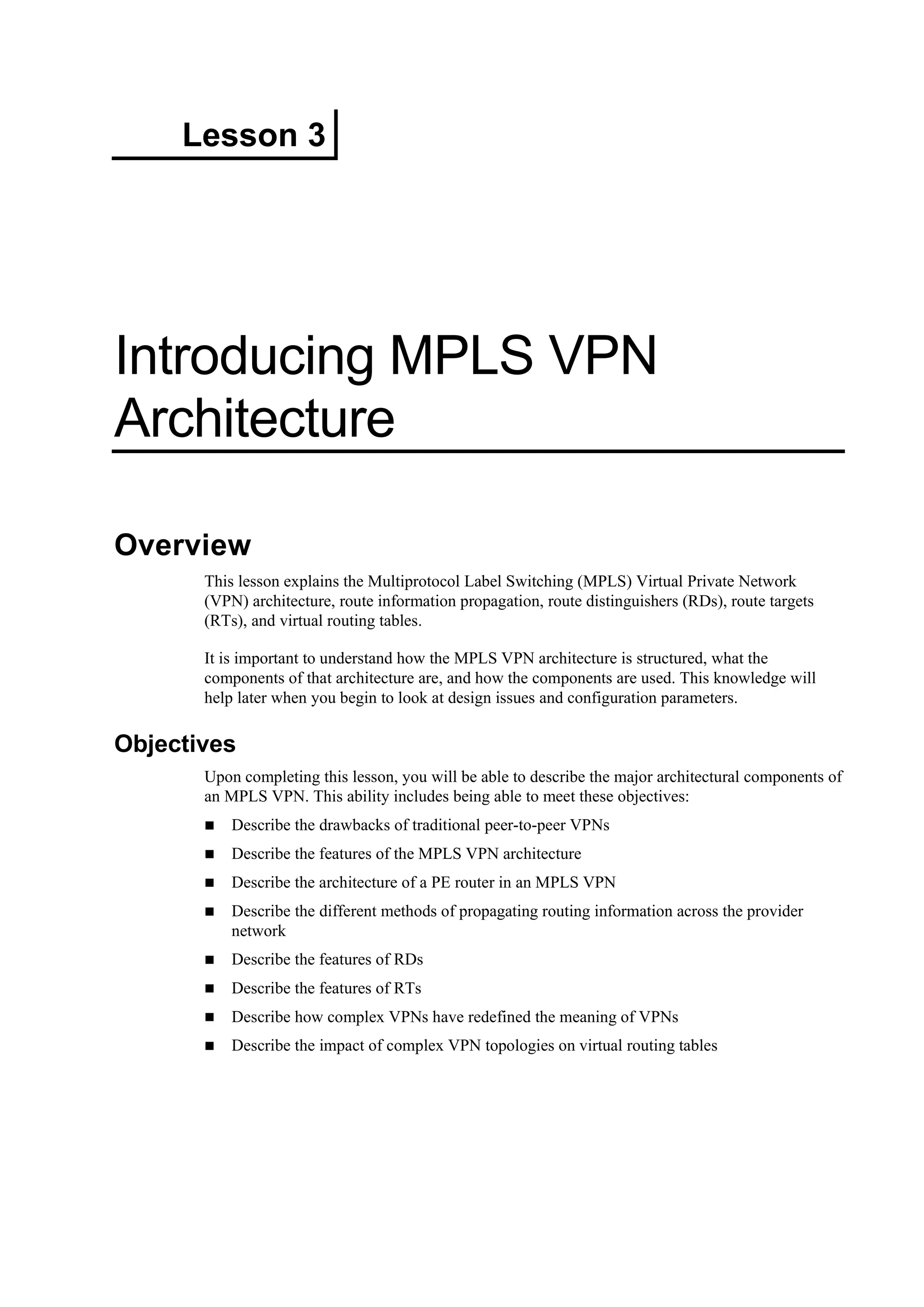 Lesson 3
Introducing MPLS VPN
Architecture
Overview
This lesson explains the Multiprotocol Label Switching (MPLS) Virtual Private Network
(VPN) architecture, route information propagation, route distinguishers (RDs), route targets
(RTs), and virtual routing tables.
It is important to understand how the MPLS VPN architecture is structured, what the
components of that architecture are, and how the components are used. This knowledge will
help later when you begin to look at design issues and configuration parameters.
Objectives
Upon completing this lesson, you will be able to describe the major architectural components of
an MPLS VPN. This ability includes being able to meet these objectives:
Describe the drawbacks of traditional peer-to-peer VPNs
Describe the features of the MPLS VPN architecture
Describe the architecture of a PE router in an MPLS VPN
Describe the different methods of propagating routing information across the provider
network
Describe the features of RDs
Describe the features of RTs
Describe how complex VPNs have redefined the meaning of VPNs
Describe the impact of complex VPN topologies on virtual routing tables
 
