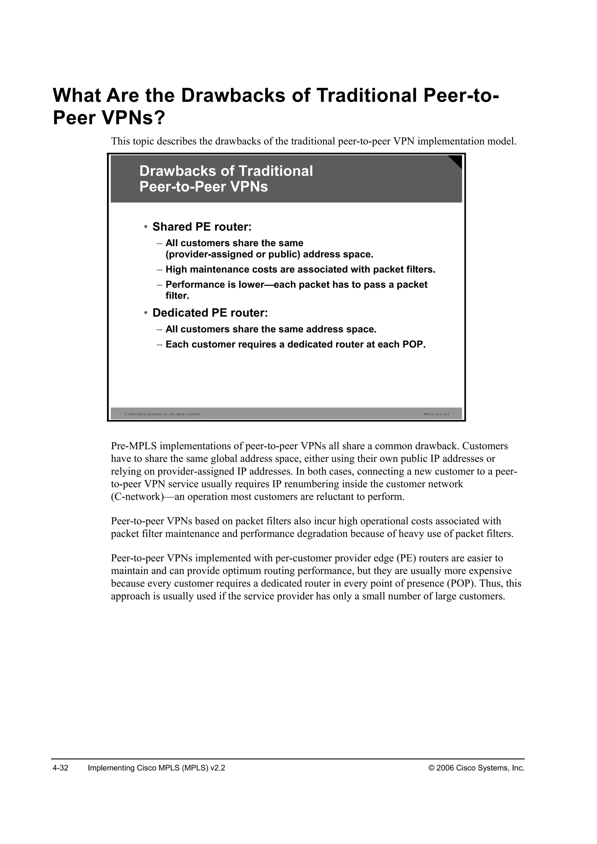 4-32 Implementing Cisco MPLS (MPLS) v2.2 © 2006 Cisco Systems, Inc.
What Are the Drawbacks of Traditional Peer-to-
Peer VPNs?
This topic describes the drawbacks of the traditional peer-to-peer VPN implementation model.
© 2006 Cisco Systems, Inc. All rights reserved. MPLS v2.2—4-3
Drawbacks of Traditional
Peer-to-Peer VPNs
• Shared PE router:
– All customers share the same
(provider-assigned or public) address space.
– High maintenance costs are associated with packet filters.
– Performance is lower—each packet has to pass a packet
filter.
• Dedicated PE router:
– All customers share the same address space.
– Each customer requires a dedicated router at each POP.
Pre-MPLS implementations of peer-to-peer VPNs all share a common drawback. Customers
have to share the same global address space, either using their own public IP addresses or
relying on provider-assigned IP addresses. In both cases, connecting a new customer to a peer-
to-peer VPN service usually requires IP renumbering inside the customer network
(C-network)—an operation most customers are reluctant to perform.
Peer-to-peer VPNs based on packet filters also incur high operational costs associated with
packet filter maintenance and performance degradation because of heavy use of packet filters.
Peer-to-peer VPNs implemented with per-customer provider edge (PE) routers are easier to
maintain and can provide optimum routing performance, but they are usually more expensive
because every customer requires a dedicated router in every point of presence (POP). Thus, this
approach is usually used if the service provider has only a small number of large customers.
 